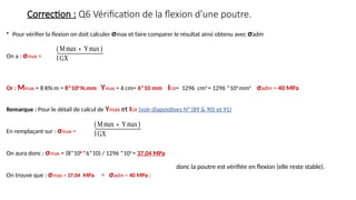 Correction : Q6 Vérification de la flexion d’une poutre.
• Pour vérifier la flexion on doit calculer σmax et faire comparer le résultat ainsi obtenu avec σadm
On a : σmax =
Or : Mmax = 8 KN.m = 8*106
N.mm Ymax = 6 cm= 6*10 mm IGX= 1296 cm4
= 1296 *104
mm4
σadm = 40 MPa
Remarque : Pour le détail de calcul de Ymax et IGX (voir diapositives N° (89 & 90) et 91)
En remplaçant sur : σmax =
On aura donc : σmax = (8*106
*6*10) / 1296 *104
= 37,04 MPa
On trouve que : σmax = 37,04 MPa < σadm = 40 MPa :
(Mmax∗Ymax)
IGX
(Mmax∗Ymax)
IGX
donc la poutre est vérifiée en flexion (elle reste stable).
 