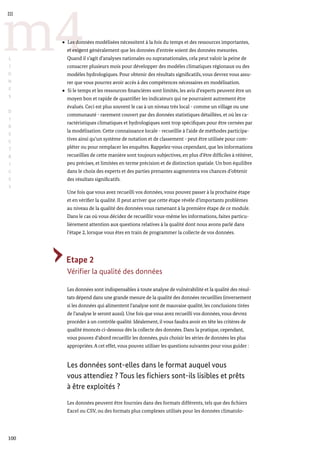100
m4
III
L
I
G
N
E
S
D
I
R
E
C
T
R
I
C
E
S
Les données modélisées nécessitent à la fois du temps et des ressources importantes,
et exigent généralement que les données d’entrée soient des données mesurées.
Quand il s’agit d’analyses nationales ou supranationales, cela peut valoir la peine de
consacrer plusieurs mois pour développer des modèles climatiques régionaux ou des
modèles hydrologiques. Pour obtenir des résultats significatifs, vous devrez vous assu-
rer que vous pourrez avoir accès à des compétences nécessaires en modélisation.
Si le temps et les ressources financières sont limités, les avis d’experts peuvent être un
moyen bon et rapide de quantifier les indicateurs qui ne pourraient autrement être
évalués. Ceci est plus souvent le cas à un niveau très local - comme un village ou une
communauté - rarement couvert par des données statistiques détaillées, et où les ca-
ractéristiques climatiques et hydrologiques sont trop spécifiques pour être cernées par
la modélisation. Cette connaissance locale - recueillie à l’aide de méthodes participa-
tives ainsi qu’un système de notation et de classement - peut être utilisée pour com-
pléter ou pour remplacer les enquêtes. Rappelez-vous cependant, que les informations
recueillies de cette manière sont toujours subjectives, en plus d’être difficiles à réitérer,
peu précises, et limitées en terme précision et de distinction spatiale. Un bon équilibre
dans le choix des experts et des parties prenantes augmentera vos chances d’obtenir
des résultats significatifs.
Une fois que vous avez recueilli vos données, vous pouvez passer à la prochaine étape
et en vérifier la qualité. Il peut arriver que cette étape révèle d’importants problèmes
au niveau de la qualité des données vous ramenant à la première étape de ce module.
Dans le cas où vous décidez de recueillir vous-même les informations, faites particu-
lièrement attention aux questions relatives à la qualité dont nous avons parlé dans
l’étape 2, lorsque vous êtes en train de programmer la collecte de vos données.
Etape 2
Vérifier la qualité des données
Les données sont indispensables à toute analyse de vulnérabilité et la qualité des résul-
tats dépend dans une grande mesure de la qualité des données recueillies (inversement
si les données qui alimentent l’analyse sont de mauvaise qualité, les conclusions tirées
de l’analyse le seront aussi). Une fois que vous avez recueilli vos données, vous devrez
procéder à un contrôle qualité. Idéalement, il vous faudra avoir en tête les critères de
qualité énoncés ci-dessous dès la collecte des données. Dans la pratique, cependant,
vous pouvez d’abord recueillir les données, puis choisir les séries de données les plus
appropriées.A cet effet, vous pouvez utiliser les questions suivantes pour vous guider :
Les données sont-elles dans le format auquel vous
vous attendiez ? Tous les fichiers sont-ils lisibles et prêts
à être exploités ?
Les données peuvent être fournies dans des formats différents, tels que des fichiers
Excel ou CSV, ou des formats plus complexes utilisés pour les données climatolo-
 