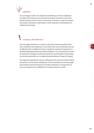 103
m4
III
C O N S E I L
Si vous envisagez d’utiliser votre analyse de vulnérabilité pour le S&E de l’adaptation
(cf. chapitre IV) il se peut que vous ayez besoin de récupérer les données à l’issue d’une
période de plusieurs années. Assurer vous de stocker vos données, y compris les métadon-
nées, de façon méticuleuse et systématique, en même temps que la méthodologie et les
résultats de votre analyse.
E C U E I L S P O T E N T I E L S
Parmi les pièges potentiels de ce module on peut citer la mauvaise qualité des don-
nées, l’insuffisance des métadonnées, l’accès limité à des sources de données ainsi que
les difficultés liées aux différents formats. La qualité des résultats de l’analyse de vul-
nérabilité dépend grandement des données de départ, et vous aurez besoin de trouver
des solutions de rechange si les données échouent au contrôle qualité. Ce point exige
une attention particulière car il va significativement influencer l’impact de l’analyse.
Il est également important de consacrer suffisamment de ressources humaines afin de
documenter correctement les métadonnées. Une documentation de mauvaise qualité
peut entraîner la perte de données et les résultats manquants sur le long terme. En
outre, la transparence et la crédibilité de vos résultats peuvent en souffrir.
 
