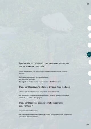 107
m5
III
Quelles sont les ressources dont vous aurez besoin pour
mettre en œuvre ce module ?
Pour la normalisation et la définition des seuils vous aurez besoin des éléments
suivants :
La fiche de renseignement de chaque indicateur
Les valeurs de l’indicateur
Des experts ou d’autres sources pour vous aider à identifier les seuils
Quels sont les résultats attendus à l’issue de ce module ?
Une fois ce module terminé vous aurez atteint le résultat suivant :
Des données normalisées pour chaque indicateur dans une plage standardisée de
valeurs de 0 à 1 prêtes à être agrégées
Quels sont les outils et les informations contenus
dans l’annexe ?
Dans l’annexe vous trouverez :
Des exemples d’indicateurs évalués par des experts lors d’une analyse de vulnérabilité
conduite au Burundi (annexe 7)
 