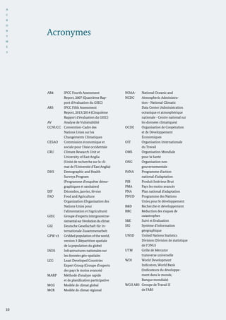 I
Acronymes
AR4	 IPCC Fourth Assessment 		
		 Report, 2007 (Quatrième Rap-	
		 port d’évaluation du GIEC)
AR5 	 IPCC Fifth Assessment 		
		 Report, 2013/2014 (Cinquième 	
		 Rapport d’évaluation du GIEC)
AV	 Analyse de Vulnérabilité
CCNUCC	 Convention-Cadre des 		
		 Nations Unies sur les
		 Changements Climatiques
CESAO 	 Commission économique et		
		 sociale pour l’Asie occidentale
CRU	 Climate Research Unit at
		 University of East Anglia
		 (Unité de recherche sur le cli-
		 mat de l’Université d’East Anglia)
DHS	 Demographic and Health
		 Surveys Program
		 (Programme d’enquêtes démo-	
		 graphiques et sanitaires)
DJF	 Décembre, janvier, février
FAO	 Food and Agriculture
		 Organization (Organisation des 	
		 Nations Unies pour
		 l’alimentation et l’agriculture)
GIEC	 Groupe d’experts intergouverne-	
		 nementalsurl’évolutionduclimat
GIZ	 Deutsche Gesellschaft für In-
		 ternationale Zusammenarbeit
GPW v3	 Gridded population of the world, 	
		 version 3 (Répartition spatiale 	
		 de la population du globe)
INDS	 Infrastructures nationales sur
		 les données géo-spatiales
LEG	 Least Developed Countries 		
		 Expert Group (Groupe d’experts
		 des pays le moins avancés)
MARP	 Méthode d’analyse rapide 		
		 et de planification participative
MCG	 Modèle de climat global
MCR	 Modèle de climat régional
NOAA-	 National Oceanic and 	
NCDC	 Atmospheric Administra-
		 tion - National Climatic 		
		 Data Center (Administration 	
		 océanique et atmosphérique 	
		 nationale - Centre national sur 	
		 les données climatiques)
OCDE	 Organisation de Coopération 	
		 et de Développement
		 Économiques
OIT	 Organisation Internationale 	
		 du Travail
OMS	 Organisation Mondiale 		
		 pour la Santé
ONG	 Organisation non
		 gouvernementale
PANA	 Programme d’action
		 national d’adaptation
PIB	 Produit Intérieur Brut
PMA	 Pays les moins avancés
PNA	 Plan national d’adaptation
PNUD	 Programme des Nations 		
		 Unies pour le développement
R&D	 Recherche et développement
RRC	 Réduction des risques de 		
		 catastrophes
S&E	 Suivi et Evaluation
SIG	 Système d’information 		
		 géographique
UNSD	 United Nations Statistics
		 Division (Division de statistique 	
		 de l’ONU)
UTM	 Grille de Mercator
		 transverse universelle
WDI	 World Development		
		 Indicators, World Bank 		
		 (Indicateurs du développe-		
		 ment dans le monde,
		 Banque mondiale)
WGII AR5 	Groupe de Travail II
		 de l’AR5
10
A
C
R
O
N
Y
M
E
S
 