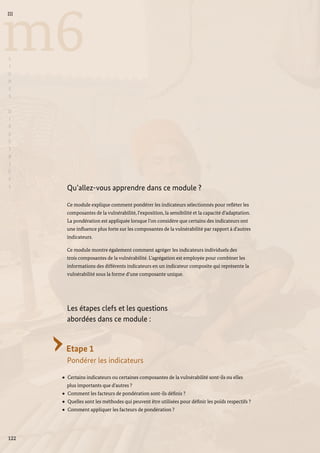 122
m6
III
L
I
G
N
E
S
D
I
R
E
C
T
R
I
C
E
S
Qu’allez-vous apprendre dans ce module ?
Ce module explique comment pondérer les indicateurs sélectionnés pour refléter les
composantes de la vulnérabilité, l’exposition, la sensibilité et la capacité d’adaptation.
La pondération est appliquée lorsque l’on considère que certains des indicateurs ont
une influence plus forte sur les composantes de la vulnérabilité par rapport à d’autres
indicateurs.
Ce module montre également comment agréger les indicateurs individuels des
trois composantes de la vulnérabilité. L’agrégation est employée pour combiner les
informations des différents indicateurs en un indicateur composite qui représente la
vulnérabilité sous la forme d’une composante unique.
Les étapes clefs et les questions
abordées dans ce module :
Etape 1
Pondérer les indicateurs
Certains indicateurs ou certaines composantes de la vulnérabilité sont-ils ou elles
plus importants que d’autres ?
Comment les facteurs de pondération sont-ils définis ?
Quelles sont les méthodes qui peuvent être utilisées pour définir les poids respectifs ?
Comment appliquer les facteurs de pondération ?
 