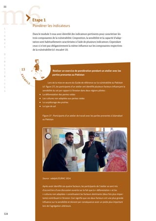 13
E
X
E
M
P
L E
124
m6
III
L
I
G
N
E
S
D
I
R
E
C
T
R
I
C
E
S
Etape 1
Pondérer les indicateurs
Dans le module 3 vous avez identifié des indicateurs pertinents pour caractériser les
trois composantes de la vulnérabilité. L’exposition, la sensibilité et la capacité d’adap-
tation sont habituellement caractérisées à l’aide de plusieurs indicateurs. Cependant
ceux-ci n’ont pas obligatoirement la même influence sur les composantes respectives
de la vulnérabilité (cf. encadré 13).
Réaliser un exercice de pondération pendant un atelier avec les
parties prenantes au Pakistan
Lors de la mise en œuvre du Guide de référence sur la vulnérabilité au Pakistan
(cf. figure 27), les participants d’un atelier ont identifié plusieurs facteurs influençant la
sensibilité du sol par rapport à l’érosion dans deux régions pilotes :
La déforestation des pentes raides
Les cultures non adaptées aux pentes raides
Le surpâturage des prairies
Le type de sol
Figure 27 : Participants d’un atelier de travail avec les parties prenantes à Islamabad
au Pakistan
Source : adelphi/EURAC 2014.
Après avoir identifié ces quatre facteurs, les participants de l’atelier se sont mis
d’accord lors d’une discussion ouverte sur le fait que la « déforestation » et les
« cultures non adaptées » constituaient les facteurs dominants (deux fois plus impor-
tants) contribuant à l’érosion. Ceci signifie que ces deux facteurs ont une plus grande
influence sur la sensibilité et doivent par conséquence avoir un poids plus important
lors de l’agrégation ultérieure.
 