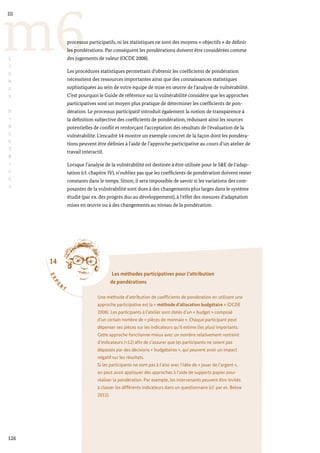 14
E
X
P
E
R
T
Les méthodes participatives pour l’attribution
de pondérations
Une méthode d’attribution de coefficients de pondération en utilisant une
approche participative est la « méthode d’allocation budgétaire » (OCDE
2008). Les participants à l’atelier sont dotés d’un « budget » composé
d’un certain nombre de « pièces de monnaie ». Chaque participant peut
dépenser ses pièces sur les indicateurs qu’il estime (les plus) importants.
Cette approche fonctionne mieux avec un nombre relativement restreint
d’indicateurs (<12) afin de s’assurer que les participants ne soient pas
dépassés par des décisions « budgétaires », qui peuvent avoir un impact
négatif sur les résultats.
Si les participants ne sont pas à l’aise avec l’idée de « jouer de l’argent »,
on peut aussi appliquer des approches à l’aide de supports papier pour
réaliser la pondération. Par exemple, les intervenants peuvent être invités
à classer les différents indicateurs dans un questionnaire (cf. par ex. Below
2012).
126
m6
III
L
I
G
N
E
S
D
I
R
E
C
T
R
I
C
E
S
processus participatifs, ni les statistiques ne sont des moyens « objectifs » de définir
les pondérations. Par conséquent les pondérations doivent être considérées comme
des jugements de valeur (OCDE 2008).
Les procédures statistiques permettant d’obtenir les coefficients de pondération
nécessitent des ressources importantes ainsi que des connaissances statistiques
sophistiquées au sein de votre équipe de mise en œuvre de l’analyse de vulnérabilité.
C’est pourquoi le Guide de référence sur la vulnérabilité considère que les approches
participatives sont un moyen plus pratique de déterminer les coefficients de pon-
dération. Le processus participatif introduit également la notion de transparence à
la définition subjective des coefficients de pondération, réduisant ainsi les sources
potentielles de conflit et renforçant l’acceptation des résultats de l’évaluation de la
vulnérabilité. L’encadré 14 montre un exemple concret de la façon dont les pondéra-
tions peuvent être définies à l’aide de l’approche participative au cours d’un atelier de
travail interactif.
Lorsque l’analyse de la vulnérabilité est destinée à être utilisée pour le S&E de l’adap-
tation (cf. chapitre IV), n’oubliez pas que les coefficients de pondération doivent rester
constants dans le temps. Sinon, il sera impossible de savoir si les variations des com-
posantes de la vulnérabilité sont dues à des changements plus larges dans le système
étudié (par ex. des progrès dus au développement), à l’effet des mesures d’adaptation
mises en œuvre ou à des changements au niveau de la pondération.
 