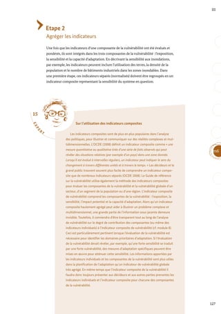 15
E
X
P
E
R
T
Sur l’utilisation des indicateurs composites
Les indicateurs composites sont de plus en plus populaires dans l’analyse
des politiques, pour illustrer et communiquer sur des réalités complexes et mul-
tidimensionnelles. L’OCDE (2008) définit un indicateur composite comme « une
mesure quantitative ou qualitative tirée d’une série de faits observés qui peut
révéler des situations relatives (par exemple d’un pays) dans une zone donnée.
Lorsqu’il est évalué à intervalles réguliers, un indicateur peut indiquer le sens du
changement à travers différentes unités et à travers le temps. » Les décideurs et le
grand public trouvent souvent plus facile de comprendre un indicateur compo-
site que de nombreux indicateurs séparés (OCDE 2008). Le Guide de référence
sur la vulnérabilité utilise également la méthode des indicateurs composites
pour évaluer les composantes de la vulnérabilité et la vulnérabilité globale d’un
secteur, d’un segment de la population ou d’une région. L’indicateur composite
de vulnérabilité comprend les composantes de la vulnérabilité : l’exposition, la
sensibilité, l’impact potentiel et la capacité d’adaptation. Alors qu’un indicateur
composite hautement agrégé peut aider à illustrer un problème complexe et
multidimensionnel, une grande partie de l’information sous-jacente demeure
invisible. Toutefois, il conviendra d’être transparent tout au long de l’analyse
de vulnérabilité sur le degré de contribution des composantes (ou même des
indicateurs individuels) à l’indicateur composite de vulnérabilité (cf. module 8).
Ceci est particulièrement pertinent lorsque l’évaluation de la vulnérabilité est
nécessaire pour identifier les domaines prioritaires d’adaptation. Si l’évaluation
de la vulnérabilité devait révéler, par exemple, qu’une forte sensibilité se traduit
par une forte vulnérabilité, des mesures d’adaptation spécifiques peuvent être
mises en œuvre pour atténuer cette sensibilité. Les informations apportées par
les indicateurs individuels et les composantes de la vulnérabilité sont plus utiles
dans la planification de l’adaptation qu’un indicateur de vulnérabilité globale
très agrégé. En même temps que l’indicateur composite de la vulnérabilité il
faudra donc toujours présenter aux décideurs et aux autres parties prenantes les
indicateurs individuels et l’indicateur composite pour chacune des composantes
de la vulnérabilité.
127
m6
III
Etape 2
Agréger les indicateurs
Une fois que les indicateurs d’une composante de la vulnérabilité ont été évalués et
pondérés, ils sont intégrés dans les trois composantes de la vulnérabilité : l’exposition,
la sensibilité et la capacité d’adaptation. En décrivant la sensibilité aux inondations,
par exemple, les indicateurs peuvent inclure l’utilisation des terres, la densité de la
population et le nombre de bâtiments industriels dans les zones inondables. Dans
une première étape, ces indicateurs séparés (normalisés) doivent être regroupés en un
indicateur composite représentant la sensibilité du système en question.
 