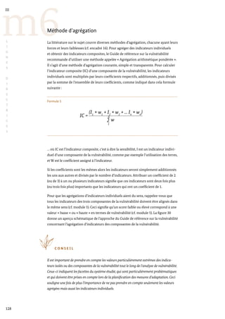 128
m6
III
L
I
G
N
E
S
D
I
R
E
C
T
R
I
C
E
S
Méthode d’agrégation
La littérature sur le sujet couvre diverses méthodes d’agrégation, chacune ayant leurs
forces et leurs faiblesses (cf. encadré 16). Pour agréger des indicateurs individuels
et obtenir des indicateurs composites, le Guide de référence sur la vulnérabilité
recommande d’utiliser une méthode appelée « Agrégation arithmétique pondérée ».
Il s’agit d’une méthode d’agrégation courante, simple et transparente. Pour calculer
l’indicateur composite (IC) d’une composante de la vulnérabilité, les indicateurs
individuels sont multipliés par leurs coefficients respectifs, additionnés, puis divisés
par la somme de l’ensemble de leurs coefficients, comme indiqué dans cela formule
suivante :
Formule 5
… où IC est l’indicateur composite, c’est à dire la sensibilité, I est un indicateur indivi-
duel d’une composante de la vulnérabilité, comme par exemple l’utilisation des terres,
et W est le coefficient assigné à l’indicateur.
Si les coefficients sont les mêmes alors les indicateurs seront simplement additionnés
les uns aux autres et divisés par le nombre d’indicateurs. Attribuer un coefficient de 2
(ou de 3) à un ou plusieurs indicateurs signifie que ces indicateurs sont deux fois plus
(ou trois fois plus) importants que les indicateurs qui ont un coefficient de 1.
Pour que les agrégations d’indicateurs individuels aient du sens, rappelez-vous que
tous les indicateurs des trois composantes de la vulnérabilité doivent être alignés dans
le même sens (cf. module 5). Ceci signifie qu’un score faible ou élevé correspond à une
valeur « basse » ou « haute » en termes de vulnérabilité (cf. module 5). La figure 30
donne un aperçu schématique de l’approche du Guide de référence sur la vulnérabilité
concernant l’agrégation d’indicateurs des composantes de la vulnérabilité.
C O N S E I L
Il est important de prendre en compte les valeurs particulièrement extrêmes des indica-
teurs isolés ou des composantes de la vulnérabilité tout le long de l’analyse de vulnérabilité.
Ceux-ci indiquent les facettes du système étudié, qui sont particulièrement problématiques
et qui doivent être prises en compte lors de la planification des mesures d’adaptation. Ceci
souligne une fois de plus l’importance de ne pas prendre en compte seulement les valeurs
agrégées mais aussi les indicateurs individuels.
IC =
(I1 * w1
+ I2 * w2
+ ... In * wn
)
∑
n
1
w
 