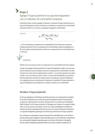 V =
(IP * wIP
+ CA * wCA
)
wIP
+ wCA
137
III
Etape 2
Agréger l’impact potentiel et la capacité d’adaptation
vers un indicateur de vulnérabilité composite
La dernière étape consiste à agréger l’indicateur composite d’impact potentiel avec la
capacité d’adaptation, de façon à aboutir à un indicateur composite de la vulnérabilité
du système étudié. Ici à nouveau on applique l’agrégation arithmétique :
Formule 7
… où V est l’indicateur composite de la vulnérabilité, IP est l’indicateur composite
d’impact potentiel, CA est la composante de la vulnérabilité capacité d’adaptation, et
W est le coefficient de pondération attribué aux composantes de la vulnérabilité (voir
ci-dessous).
C O N S E I L
Vérifiez encore une fois que toutes les composantes de la vulnérabilité soient bien alignées.
Lorsque vous agrégez l’impact potentiel et la capacité d’adaptation,vérifiez à nouveau que
tous les indicateurs, et par conséquent toutes les composantes de la vulnérabilité,vont dans
le même sens, comme cela est expliqué dans le module 5 : un score bas représente une valeur
« faible » et un score élevé une valeur « élevée » en termes de vulnérabilité. Ceci est particu-
lièrement important à prendre en compte lorsque vous agrégez la capacité d’adaptation :
ceci s’explique parce que contrairement à l’exposition, la sensibilité et l’impact potentiel, la
capacité d’adaptation a, par définition, une influence positive sur la vulnérabilité.
Pondérer l’impact potentiel
Le fait que l’agrégation arithmétique pondérée permette une compensation (complète)
(cf. encadré 16) signifie qu’une valeur de capacité d’adaptation élevée a le potentiel de
compenser en grande partie une valeur d’impact élevée. Il en résulte une vulnérabilité
faible en dépit d’un fort impact potentiel. Ce décalage entre l’impact et la capacité d’adap-
tation ne va pas toujours se produire, surtout si la capacité d’adaptation est définie en
utilisant des facteurs génériques tels que le revenu ou le niveau d’éducation. En général,
ces capacités d’adaptation génériques ne réduisent pas directement l’impact potentiel.
Par conséquent,la composante impact potentiel de lavulnérabilité peut sevoir attribuer
plus de poids quand on agrège un impact spécifique (par ex.la mortalité due au paludisme)
avec une capacité d’adaptation générique (par ex.le niveau d’éducation).Cela signifie
qu’une capacité d’adaptation générique élevée ne peut pas compenser totalement un
m7
 