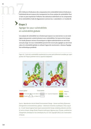 Figure 34 : Carte de la vulnérabilité représentant les zones particulièrement sensibles par super-
position de l’impact potentiel et de la capacité d’adaptation
Source : Reproduction tirée de Global Environmental Change – Human and Policy Dimensions
(Changements environnementaux globaux – Dimensions humaines et politiques), 23(2), Lung et
al, : A multi-hazard regional level impact assessement for Europe combining indicators of clima-
tic and no climatic change (Etude d’impacts multirisques régionaux pour l’Europe, combinant les
changements climatiques et non climatiques). Pp. 522-536. Copyright (2013), avec l’autorisation
d’ Elsevier.
Impact global Vulnérabilité
Moyenne
Faible
Très faible
Très élevé(e) vet très faible CA CA – Capacité d’adaptation
Elevé(e) et faible CA
140
m7
III
L
I
G
N
E
S
D
I
R
E
C
T
R
I
C
E
S
15). L’influence d’indicateurs des composantes de la vulnérabilité (même d’indicateurs
individuels) devrait toujours être transparente lors d’une analyse de vulnérabilité. Pour
ce faire on peut représenter l’influence des indicateurs individuels sur les composantes
de la vulnérabilité à l’aide de diagrammes à secteurs (ou « camemberts », cf. module 8).
Etape 3
Agréger les sous-vulnérabilités
en vulnérabilité globale
Les analyses de vulnérabilité ne se limitent pas toujours à un seul secteur ou une seule
région mais peuvent contenir plusieurs sous-vulnérabilités. Ceci peut arriver lorsque
l’on étudie plusieurs secteurs économiques ou régions administratives au sein d’une
zone plus large. Ces sous-vulnérabilités peuvent être encore plus agrégées au sein d’une
valeur de vulnérabilité globale en utilisant l’approche mentionnée ci-dessous (l’agréga-
tion arithmétique pondérée).
 