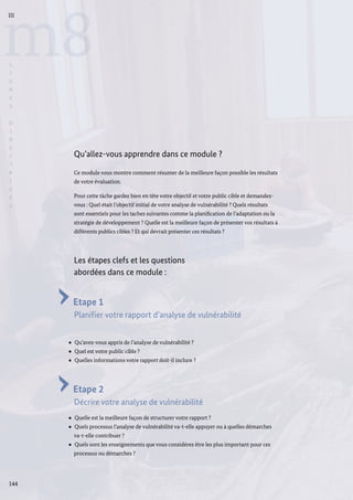 144
m8
III
L
I
G
N
E
S
D
I
R
E
C
T
R
I
C
E
S
Qu’allez-vous apprendre dans ce module ?
Ce module vous montre comment résumer de la meilleure façon possible les résultats
de votre évaluation.
Pour cette tâche gardez bien en tête votre objectif et votre public cible et demandez-
vous : Quel était l’objectif initial de votre analyse de vulnérabilité ? Quels résultats
sont essentiels pour les taches suivantes comme la planification de l’adaptation ou la
stratégie de développement ? Quelle est la meilleure façon de présenter vos résultats à
différents publics cibles ? Et qui devrait présenter ces résultats ?
Les étapes clefs et les questions
abordées dans ce module :
Etape 1
Planifier votre rapport d’analyse de vulnérabilité
Qu’avez-vous appris de l’analyse de vulnérabilité ?
Quel est votre public cible ?
Quelles informations votre rapport doit-il inclure ?
Etape 2
Décrire votre analyse de vulnérabilité
Quelle est la meilleure façon de structurer votre rapport ?
Quels processus l’analyse de vulnérabilité va-t-elle appuyer ou à quelles démarches
va-t-elle contribuer ?
Quels sont les enseignements que vous considérez être les plus important pour ces
processus ou démarches ?
 