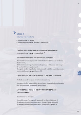 145
m8
III
Etape 3
Illustrer vos résultats
Comment illustrer vos résultats ?
Comment pouvez-vous éviter les erreurs d’interprétation ?
Quelles sont les ressources dont vous aurez besoin
pour mettre en œuvre ce module ?
Pour présenter les résultats de votre évaluation vous aurez besoin :
Des résultats des modules précédents comme les chaines d’impact et les conclusions
des évaluations,
D’information sur votre public cible et sur les processus politiques que votre analyse
de vulnérabilité va appuyer (module 1),
De logiciels standard du pack office et si besoin est, de logiciels spécialisés (comme les
systèmes d’information géographique ou SIG).
Quels sont les résultats attendus à l’issue de ce module ?
A la fin du module 8, vous aurez atteint les résultats suivants :
Un rapport d’analyse de vulnérabilité, des conclusions et une méthode de présentation
Une présentation sous forme visuelle de vos résultats
Quels sont les outils et les informations contenus
dans l’annexe ?
Dans l’annexe vous trouverez :
Un modèle de plan d’un rapport d’évaluation de la vulnérabilité (annexe 9)
De la documentation sur une mise en œuvre pilote au Pakistan (annexe 10)
De la documentation sur une mise en œuvre pilote en Bolivie (annexe 11)
 