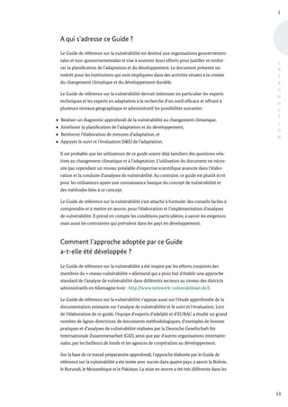 I
13
I
N
T
R
O
D
U
C
T
I
O
N
A qui s’adresse ce Guide ?
Le Guide de référence sur la vulnérabilité est destiné aux organisations gouvernemen-
tales et non-gouvernementales et vise à soutenir leurs efforts pour justifier et renfor-
cer la planification de l’adaptation et du développement. Le document présente un
intérêt pour les institutions qui sont impliquées dans des activités situées à la croisée
du changement climatique et du développement durable.
Le Guide de référence sur la vulnérabilité devrait intéresser en particulier les experts
techniques et les experts en adaptation à la recherche d’un outil efficace et offrant à
plusieurs niveaux géographique et administratif les possibilités suivantes :
Réaliser un diagnostic approfondi de la vulnérabilité au changement climatique,
Améliorer la planification de l’adaptation et du développement,
Renforcer l’élaboration de mesures d’adaptation, et
Appuyer le suivi et l’évaluation (S&E) de l’adaptation.
Il est probable que les utilisateurs de ce guide soient déjà familiers des questions rela-
tives au changement climatique et à l’adaptation. L’utilisation du document ne néces-
site pas cependant un niveau préalable d’expertise scientifique avancée dans l’élabo-
ration et la conduite d’analyses de vulnérabilité. Au contraire, ce guide est plutôt écrit
pour les utilisateurs ayant une connaissance basique du concept de vulnérabilité et
des méthodes liées à ce concept.
Le Guide de référence sur la vulnérabilité s’est attaché à formuler des conseils faciles à
comprendre et à mettre en œuvre, pour l’élaboration et l’implémentation d’analyses
de vulnérabilité. Il prend en compte les conditions particulières, à savoir les exigences
mais aussi les contraintes qui prévalent dans les pays en développement.
Comment l’approche adoptée par ce Guide
a-t-elle été développée ?
Le Guide de référence sur la vulnérabilité a été inspiré par les efforts conjoints des
membres du « réseau vulnérabilité » allemand qui a pour but d’établir une approche
standard de l’analyse de vulnérabilité dans différents secteurs au niveau des districts
administratifs en Allemagne (voir : http://www.netzwerk-vulnerabilitaet.de/).
Le Guide de référence sur la vulnérabilité s’appuie aussi sur l’étude approfondie de la
documentation existante sur l’analyse de vulnérabilité et le suivi et l’évaluation. Lors
de l’élaboration de ce guide, l’équipe d’experts d’adelphi et d’EURAC a étudié un grand
nombre de lignes directrices, de documents méthodologiques, d’exemples de bonnes
pratiques et d’analyses de vulnérabilité réalisées par la Deutsche Gesellschaft für
Internationale Zusammenarbeit (GIZ), ainsi que par d’autres organisations internatio-
nales, par les bailleurs de fonds et les agences de coopération au développement.
Sur la base de ce travail préparatoire approfondi, l’approche élaborée par le Guide de
référence sur la vulnérabilité a été testée avec succès dans quatre pays, à savoir la Bolivie,
le Burundi, le Mozambique et le Pakistan. La mise en œuvre a été très différente dans les
 