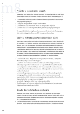 148
m8
III
L
I
G
N
E
S
D
I
R
E
C
T
R
I
C
E
S
Présenter le contexte et les objectifs
Dès le début votre rapport doit indiquer clairement le contexte, les objectifs et les hypo-
thèses sous-jacentes. Cela comprend en particulier (nous l’avons vu dans le module 1) :
Le contexte dans lequel l’analyse de vulnérabilité est menée (par exemple si elle fait partie
d’un programme spécifique)
Les objectifs et l’approche de l’analyse de vulnérabilité
Les institutions et les intervenants clés ou des groupes cibles impliqués
Le système ainsi que le ou les impacts étudiés,le périmètre géographique et temporel
Un rapport détaillé décrira également les ressources et le calendrier de d’analyse pour
aider le lecteur à appréhender en parallèle les moyens et les résultats.
Décrire la méthodologie choisie et sa mise en œuvre
La prochaine étape consiste à décrire les méthodes employées pour l’analyse de vulnérabi-
lité (modules 2 à 8) – ce qui est primordial pour permettre à votre auditoire d’interpréter les
résultats. Dans le cas où l’analyse de vulnérabilité est utilisée pour le suivi et l’évaluation,
une synthèse de la méthodologie n’est pas suffisante, comme cela a été expliqué ci-dessus.
Il sera nécessaire de fournir une description détaillée comprenant des fiches sur les indica-
teurs et les données. Si cette présentation approfondie de la méthodologie va au-delà de ce
qui intéresse le public cible,vous pouvez utiliser un document séparé. Dans votre rapport,
le chapitre consacré à la méthodologie doit se concentrer sur les points suivants :
Les relations de cause à effet présumées sous-jacentes à l’évaluation, y compris les
chaînes d’impact que vous avez développées
Les facteurs et les indicateurs sélectionnés et la ou les méthode(s) que vous avez
utilisée(s) pour quantifier les informations sur la qualité des données, la liste des don-
nées manquantes éventuelles et la façon dont vous avez procédé face à ces manques
Les critères de sélection des parties prenantes et des experts (si des experts sont interve-
nus dans l’évaluation)
Le nombre d’experts qui ont été consultés en précisant leur domaine d’expertise, les
zones géographiques dont ils sont spécialistes ou leur expérience professionnelle
La pondération utilisée et le ou les processus qui ont permis d’attribuer les coefficients
de pondération (par ex. un processus participatif)
La méthode d’agrégation utilisée pour évaluer la vulnérabilité
Des informations sur les sources de données et les calculs qui seront nécessaires aux
évaluations futures dans le cas d’un S&E.
Discuter des résultats et des conclusions
Désormais,vous pouvez présenter les résultats de votre évaluation. Ceci devrait être
l’objectif principal du rapport, décrivant non seulement les résultats, mais la façon dont ils
doivent être interprétés et ce que vous avez appris sur la méthode d’analyse de vulnérabi-
lité. Ce chapitre devrait comprendre :
Les valeurs des indicateurs individuels, les composantes de la vulnérabilité – exposition,
sensibilité, impact potentiel et capacité d’adaptation, ainsi que la vulnérabilité globale
 
