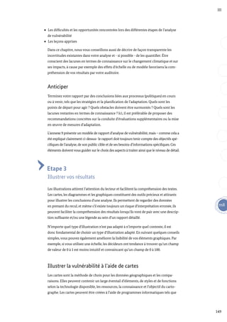 149
m8
III
Les difficultés et les opportunités rencontrées lors des différentes étapes de l’analyse
de vulnérabilité
Les leçons apprises
Dans ce chapitre, nous vous conseillons aussi de décrire de façon transparente les
incertitudes existantes dans votre analyse et - si possible - de les quantifier. Être
conscient des lacunes en termes de connaissance sur le changement climatique et sur
ses impacts, à cause par exemple des effets d’échelle ou de modèle favorisera la com-
préhension de vos résultats par votre auditoire.
Anticiper
Terminez votre rapport par des conclusions liées aux processus (politiques) en cours
ou à venir, tels que les stratégies et la planification de l’adaptation. Quels sont les
points de départ pour agir ? Quels obstacles doivent être surmontés ? Quels sont les
lacunes restantes en termes de connaissance ? Ici, il est préférable de proposer des
recommandations concrètes sur la conduite d’évaluations supplémentaires ou la mise
en œuvre de mesures d’adaptation.
L’annexe 9 présente un modèle de rapport d’analyse de vulnérabilité, mais – comme cela a
été expliqué clairement ci-dessus- le rapport doit toujours tenir compte des objectifs spé-
cifiques de l’analyse, de son public cible et de ses besoins d’informations spécifiques. Ces
éléments doivent vous guider sur le choix des aspects à traiter ainsi que le niveau de détail.
Etape 3
Illustrer vos résultats
Les illustrations attirent l’attention du lecteur et facilitent la compréhension des textes.
Les cartes, les diagrammes et les graphiques constituent des outils précieux et attirants
pour illustrer les conclusions d’une analyse. Ils permettent de regarder des données
en prenant du recul, et même s’il existe toujours un risque d’interprétation erronée, ils
peuvent faciliter la compréhension des résultats lorsqu’ils vont de pair avec une descrip-
tion suffisante et/ou une légende au sein d’un rapport détaillé.
N’importe quel type d’illustration n’est pas adapté à n’importe quel contexte, il est
donc fondamental de choisir un type d’illustration adapté. En suivant quelques conseils
simples, vous pouvez également améliorer la lisibilité de vos éléments graphiques. Par
exemple, si vous utilisez une échelle, les décideurs ont tendance à trouver qu’un champ
de valeur de 0 à 1 est moins intuitif et convaincant qu’un champ de 0 à 100.
Illustrer la vulnérabilité à l’aide de cartes
Les cartes sont la méthode de choix pour les données géographiques et les compa-
raisons. Elles peuvent contenir un large éventail d’éléments, de styles et de fonctions
selon la technologie disponible, les ressources, la connaissance et l’objectif du carto-
graphe. Les cartes peuvent être créées à l’aide de programmes informatiques tels que
 