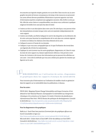 151
m8
III
tés avancées aux logiciels simples, gratuits et en accès libre. Dans tous les cas, la carto-
graphie nécessite de bonnes connaissances, du temps et des ressources en personnel.
Les cartes offrent diverses possibilités d’illustration et peuvent apporter une foule
d’informations (parfois complexes) sans agrégation excessive. Afin d’offrir à votre pu-
blic cible des cartes claires et compréhensibles, vous devez vous conformer à quelques
exigences formelles (voir aussi plus bas dans le texte) :
Insérez un titre et une description dans votre carte. De cette façon, vous pouvez éviter
des interprétations erronées lorsque votre carte est examinée indépendamment de
votre rapport.
Insérez une échelle, une flèche indiquant le nord et des étiquettes sur les éléments clés
de votre carte pour favoriser la compréhension de la carte dans son contexte régional
et mettre en évidence les relations entre deux éléments de la carte.
Indiquez la source et l’année de vos données.
Indiquez ce que vous avez cartographié (par ex. le type d’utilisation des terres) dans
une légende afin d’éviter les malentendus.
Expliquer la carte (comme tous les autres graphiques, diagrammes, etc.) dans le corps
du texte de votre rapport en y faisant explicitement référence. Cela permet à votre
lecteur de s’orienter et de trouver des informations qui ne peuvent être affichées sur
une carte : c’est à dire la méthode que vous avez utilisée pour générer les résultats qui
figurent sur la carte.
B I B L I O G R A P H I E s u r l ’ u t i l i s a t i o n d e c a r t e s , d i a g r a m m e s
e t g r a p h i q u e s d a n s l e s r a p p o r t s d ’ a n a l y s e d e v u l n é r a b i l i t é
Vous trouverez plus d’informations sur l’utilisation de modèles visuels en général et
dans les rapports sur la vulnérabilité dans les publications ci-dessous.
Pour les cartes :
PNUD 2010 : Mapping Climate Change Vulnerability and Impact Scenarios. A Gui-
debook for Sub-National Planners. (Cartographier la vulnérabilité aux changements
climatiques et les scénarios sur les impacts. Un Guide à l’intention des planificateurs
infranationaux) New York : PNUD, Bureau des politiques de développement. Consulté
le 26.03.2014 sur : http://europeandcis.undp.org/uploads/public1/files/Mapping%20
CC%20Vulnerability%20publication%20-%20November%202010.pdf
Pour les diagrammes et les graphiques:
Balik (n.a.) : Excel Chart best practices (Comment faire des graphiques efficaces sur
Excel). Consultable en ligne sur :
http://www.academyfinancial.org/wp-content/uploads/2013/10/6B-Balik.pdf
Microsoft 2013 : Create charts in Excel 2007. (Créer des tableaux sur Excel 2007).
Consulté le 26.03.2014 sur : http://office.microsoft.com/en-us/excel-help/demo-create-
charts-in-excel-2007-HA010200499.aspx?CTT=1
 