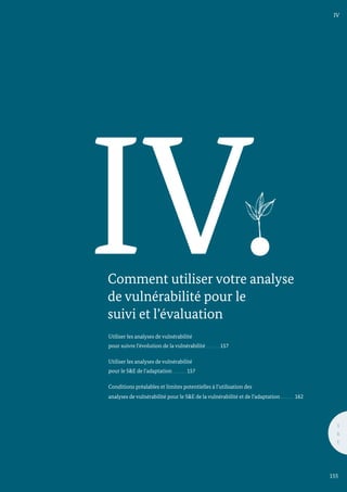 IV.
Comment utiliser votre analyse
de vulnérabilité pour le
suivi et l’évaluation
Utiliser les analyses de vulnérabilité
pour suivre l’évolution de la vulnérabilité 157
	
Utiliser les analyses de vulnérabilité
pour le S&E de l’adaptation 157	
	
Conditions préalables et limites potentielles à l’utilisation des
analyses de vulnérabilité pour le S&E de la vulnérabilité et de l’adaptation 162
IV
S
&
E
155
 