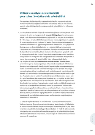 IV
157
S
&
E
Utiliser les analyses de vulnérabilité
pour suivre l’évolution de la vulnérabilité
En conduisant régulièrement des analyses de vulnérabilité vous pouvez suivre et
évaluer l’évolution du degré de vulnérabilité dans le temps et sur les trois niveaux, à
savoir la vulnérabilité globale, les composantes de la vulnérabilité et les indicateurs
individuels :
La conduite d’une nouvelle analyse de vulnérabilité après une certaine période vous
permettra de suivre les changements de la vulnérabilité globale d’un secteur écono-
mique, d’une région ou d’un segment de la population - en fonction de l’orientation
de votre analyse de vulnérabilité. Ceci apportera aux décideurs politiques et aux chefs
de projets des informations vitales sur les besoins d’intervention et les sites particu-
lièrement vulnérables. Ceci apportera également des informations sur la progression
du programme ou du projet d’adaptation vers son objectif à long terme, comme
l’atténuation de la vulnérabilité au changement climatique (voir également le chapitre
II). Cependant, la vulnérabilité globale étant une valeur hautement agrégée, le suivi
de son évolution seule peut cacher d’importants changements au niveau des facteurs
sous-jacents. C’est pourquoi le S&E doit également tenir compte des changements au
niveau des composantes de la vulnérabilité et des indicateurs individuels.
Des analyses itératives des composantes de la vulnérabilité et des indicateurs
pourront appuyer les décideurs politiques et les chefs de projet dans la définition de
domaines prioritaires pour la planification de l’adaptation. La composante exposition
facilite la compréhension de la variabilité climatique (à court terme) et des change-
ments climatiques (à long terme), tandis que la sensibilité apporte essentiellement des
données sur l’évolution de la sensibilité biophysique du système étudié. Enfin, la capa-
cité d’adaptation met en lumière l’évolution de la capacité d’un système social à faire
face aux effets néfastes des changements climatiques ou à en exploiter les effets béné-
fiques. L’évolution des composantes de la vulnérabilité et des indicateurs peut résulter
des effets des interventions d’adaptation, des progrès (ou des reculs) du développement
ainsi que de facteurs externes comme des conflits ou des politiques commerciales
internationales qui affectent les conditions de vie locales. Quant à l’exposition (clima-
tique), étant donnée qu’elle couvre des périodes plus longues de l’ordre d’une trentaine
d’années, il n’est pas nécessaire la plupart du temps de conduire une nouvelle analyse,
à moins que de nouvelles informations ou une amélioration des projections soient
disponibles (cf. chapitre IV.3).
La conduite répétée d’analyses de la vulnérabilité au niveau infranational pourra
également apporter des enseignements précieux pour la planification de l’adaptation
au niveau national. Une telle comparaison indiquera dans quelle partie du pays la vul-
nérabilité évolue. L’utilisation de l’approche standardisée du Guide de référence sur la
vulnérabilité pour la conduite de l’ensemble des analyses de vulnérabilité (au niveau
infranational), facilitera la comparaison, lorsqu’il s’agira de combiner les informations
provenant de ces analyses.
 