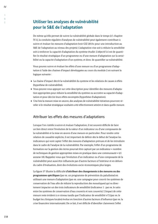 S
&
E
IV
158
Utiliser les analyses de vulnérabilité
pour le S&E de l’adaptation
De même qu’elle permet de suivre la vulnérabilité globale dans le temps (cf. chapitre
IV.1), la conduite régulière d’analyses de vulnérabilité peut également contribuer à
suivre et évaluer les mesures d’adaptation (voir GIZ 2013c pour une introduction au
S&E de l’adaptation au niveau des projets). L’adaptation vise soit à réduire la sensibilité
soit à renforcer la capacité d’adaptation du système étudié. L’objectif ici est de quanti-
fier le résultat stratégique d’un programme ou d’une mesure d’adaptation sur la sensi-
bilité ou la capacité d’adaptation d’un système, et donc de quantifier sa vulnérabilité.
Vous pouvez suivre et évaluer les effets d’une mesure ou d’un programme d’adap-
tation à l’aide des chaines d’impact développées au cours du module 2 en suivant la
logique suivante :
La chaine d’impact décrit la vulnérabilité du système et les relations de causes à effets
(hypothèse de vulnérabilité).
Vous pouvez vous appuyer sur cette description pour identifier des mesures d’adapta-
tion appropriées pour réduire la sensibilité du système ou accroitre sa capacité d’adap-
tation et pour décrire leurs effets escomptés (hypothèse d’adaptation).
Une fois la mesure mise en œuvre, des analyses de vulnérabilité itératives pourront ré-
véler si le résultat stratégique souhaité a été effectivement atteint et dans quelle mesure.
Attribuer les effets des mesures d’adaptations
Lorsque l’on s’attèle à suivre et évaluer l’adaptation, il est souvent difficile de faire
un lien direct entre l’évolution de la valeur d’un indicateur ou d’une composante de
la vulnérabilité et la mise en œuvre d’une mesure en particulier. Pour rendre cette
relation de causalité explicite, il est important de définir dès le début de l’analyse les
indicateurs qui vont capter l’effet des mesures d’adaptation prévues et de les introduire
dans le cadre de l’analyse de la vulnérabilité. Par exemple, l’effet d’un programme de
formation sur la gestion des terres pourrait être capturé par un indicateur « nombre
de techniques de gestion appropriées mises en pratique dans une communauté » (cf.
annexe 10). Rappelez-vous que l’évolution d’un indicateur ou d’une composante de la
vulnérabilité peut aussi être influencée par d’autres facteurs à l’intérieur et en dehors
du cadre d’évaluation, dont des évolutions socio-économiques plus larges.
La figure 37 illustre la difficulté d’attribuer des changements à des mesures ou des
programmes spécifiques (par ex. un programme de prévention du paludisme) en
utilisant une mesure d’adaptation (par ex. une campagne pour couvrir les systèmes de
conservation de l’eau afin de réduire la reproduction des moustiques) qui va direc-
tement impacter un des trois indicateurs de sensibilité (indicateur 1 : par ex. le ratio
entre les systèmes de conservation d’eau couverts et non couverts). L’impact de cette
mesure reste évident à ce niveau tandis que l’indicateur de sensibilité n°2 (par ex. le
budget les cliniques locales) évolue en fonction d’autres facteurs d’influence (par ex. la
crise financière internationale). De ce fait, il est difficile d’identifier clairement l’effet
 