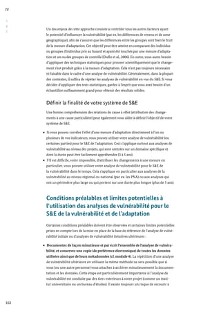 S
&
E
IV
162
Un des enjeux de cette approche consiste à contrôler tous les autres facteurs ayant
le potentiel d’influencer la vulnérabilité (par ex. les différences de revenu et de zone
géographique), afin de s’assurer que les différences entre les groupes sont bien le fruit
de la mesure d’adaptation. Cet objectif peut être atteint en comparant des individus
ou groupes d’individus pris au hasard et ayant été touchés par une mesure d’adapta-
tion et un ou des groupes de contrôle (Duflo et al., 2006). En outre, vous aurez besoin
d’appliquer des techniques statistiques pour prouver scientifiquement que le change-
ment s’est produit grâce à la mesure d’adaptation. Cela n’est pas toujours nécessaire
ni faisable dans le cadre d’une analyse de vulnérabilité. Généralement, dans la plupart
des contextes, il suffira de répéter les analyses de vulnérabilité en vue du S&E. Si vous
décidez d’appliquer des tests statistiques, gardez à l’esprit que vous avez besoin d’un
échantillon suffisamment grand pour obtenir des résultats solides.
Définir la finalité de votre système de S&E
Une bonne compréhension des relations de cause à effet (attribution des change-
ments à une cause particulière) peut également vous aider à définir l’objectif de votre
système de S&E.
Si vous pouvez corréler l’effet d’une mesure d’adaptation directement à l’un ou
plusieurs de vos indicateurs, vous pouvez utiliser votre analyse de vulnérabilité (ou
certaines parties) pour le S&E de l’adaptation. Ceci s’applique surtout aux analyses de
vulnérabilité au niveau des projets, qui sont centrées sur un domaine spécifique et
dont la durée peut être facilement appréhendée (3 à 5 ans).
S’il est difficile, voire impossible, d’attribuer les changements à une mesure en
particulier, vous pouvez utiliser votre analyse de vulnérabilité pour le S&E de
la vulnérabilité dans le temps. Cela s’applique en particulier aux analyses de la
vulnérabilité au niveau régional ou national (par ex. les PNA) ou aux analyses qui
ont un périmètre plus large ou qui portent sur une durée plus longue (plus de 5 ans).
Conditions préalables et limites potentielles à
l‘utilisation des analyses de vulnérabilité pour le
S&E de la vulnérabilité et de l’adaptation
Certaines conditions préalables doivent être observées et certaines limites potentielles
prises en compte lors de la mise en place de la base de référence de l’analyse de vulné-
rabilité initiale ou d’analyses de vulnérabilité itératives ultérieures :
Documentez de façon minutieuse et par écrit l’ensemble de l’analyse de vulnéra-
bilité, et conservez une copie (de préférence électronique) de toutes les données
utilisées ainsi que de leurs métadonnées (cf. module 4). La répétition d’une analyse
de vulnérabilité ultérieure en utilisant la même méthode ne sera possible que si
vous (ou une autre personne) vous attachez à archiver minutieusement la documen-
tation et les données. Cette étape est particulièrement importante si l’analyse de
vulnérabilité est conduite par des tiers exterieurs à votre projet (comme un insti-
tut universitaire ou un bureau d’études). Il existe toujours un risque de recourir à
 