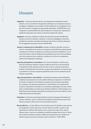 G
L
O
S
S
A
I
R
E
164
Adaptation : « Processus d’ajustement face aux changements climatiques actuels et
attendus, ou face aux effets des changements climatiques sur les systèmes sociaux et
écologiques. L’adaptation vise à modérer les effets néfastes de ces changements sur le
bien-être humain et à exploiter les opportunités potentielles » (GIZ/WRI 2011, p.11).
L’adaptation comprend différentes actions élaborées sur mesure pour répondre aux
spécificités des groupes, des secteurs ou des lieux auxquels elle s’adresse.
Agrégation : processus consistant à combiner des données provenant de différentes
mesures au sein d’un indicateur composite. Le processus d’agrégation nécessite (si
possible) de normaliser et pondérer des données afin d’éviter les effets de distorsion
lors de l’agrégation de plusieurs facteurs (OCDE 2007).
Analyses/ évaluations de la vulnérabilité : pratique consistant à identifier, mesurer et
noter les vulnérabilités d’un système. Les analyses de vulnérabilité sont généralement
conduites pour informer les décideurs et soutenir les processus d’adaptation. Les me-
sures prises dans le cadre de l’élaboration des politiques pour des secteurs spécifiques
et des sous-systèmes visent à améliorer la résilience ou à éviter les conséquences
néfastes des changements climatiques.
Approches participatives ou ascendantes : leur nature participative contribue à pro-
duire des résultats qui reflètent un grand nombre de points de vue, de perceptions
et d’expériences. Elles requièrent pour leur mise en œuvre, une bonne capacité de
synthèse et d’identification des priorités. Les approches qualitatives vont souvent plus
en profondeur et tiennent compte des spécificités locales, mais ne produisent pas de
résultats comparables.
Approches quantitative / descendantes : ces méthodes incorporent des modélisations
complexes, des projections et/ou des modèles statistiques s’appuyant sur l’utilisation
de données, de logiciels et de méthodes qui requièrent des formations spécifiques.
Par conséquent, les approches quantitatives ou descendantes sont en général très
onéreuses. Cependant, les résultats de ces évaluations sophistiquées sont plus à même
d’être compréhensibles et acceptés par les décideurs (Hinkel et al. 2010, Schipper et al.,
2010). De plus, des évaluations quantitatives autorisent souvent une meilleure compa-
rabilité des résultats de l’évaluation.
Atténuation : intervention anthropique destinée à réduire les forçages anthropiques du
système climatique ; celle-ci comporte des stratégies de réduction des sources et des
émissions des gaz à effet de serre et de renforcement des puits.
Base de référence : « La base référence est la situation à partir de laquelle on peut mesurer
les changements. Il peut s’agir d’une « base de référence actuelle », auquel cas elle
représente les conditions observables à ce jour. Il peut aussi s’agir d’une « base de
référence future », qui est un ensemble de conditions projetées dans le futur, à l’excep-
tion du facteur d’intérêt en question. Différentes interprétations des conditions de
référence peuvent donner lieu à plusieurs bases de référence » (GIEC 2007b).
Glossaire
 
