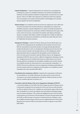 G
L
O
S
S
A
I
R
E
165
Capacité d’adaptation : « Capacité d’ajustement d’un système face aux changements
climatiques (y compris à la variabilité climatique et aux extrêmes climatiques) afin
d’atténuer les effets potentiels, d’exploiter les opportunités, ou de faire face aux consé-
quences » (Parry et al. 2007). Cette expression est utilisée pour décrire les capacités
socio-économiques, structurelles, institutionnelles et technologiques d’un système
humain à générer des mesures d’adaptation.
Chaines d’impact : leur utilisation permet de structurer les relations de cause à effet entre
les facteurs favorisant et/ou les freins affectant la vulnérabilité d’un système (voir
sensibilité, exposition, capacité d’adaptation). Les chaines de résultats permettent de
visualiser les interactions et les rétroactions, facilitent l’identification des impacts clefs
et leur niveau d’occurrence, et permettent de visualiser quels signaux climatiques
mènent à ces impacts. Elles aident à clarifier d’avantage et/ou à valider les objectifs et
le périmètre des analyses de vulnérabilité et constituent des outils utiles pour favori-
ser l’implication des parties prenantes.
Changement climatique : variation de l’état du climat, que l’on peut déceler (par ex. au
moyen de tests statistiques) par des modifications de la moyenne et/ou de la varia-
bilité de ses propriétés et qui persiste pendant une longue période, généralement
pendant des décennies ou plus. Les changements climatiques peuvent être dus à des
processus internes naturels, à des forçages externes ou à des changements anthro-
piques persistants dans la composition de l’atmosphère ou dans l’utilisation des
terres. On notera que la Convention-cadre des Nations Unies sur les changements
climatiques (CCNUCC), dans son article 1, définit les changements climatiques comme
des « changements qui sont attribués directement ou indirectement à une activité
humaine altérant la composition de l’atmosphère mondiale et qui viennent s’ajouter
à la variabilité naturelle du climat observée au cours de périodes comparables ». La
CCNUCC fait ainsi une distinction entre les changements climatiques attribuables aux
activités humaines altérant la composition de l’atmosphère et la variabilité du climat
imputable à des causes naturelles (GIEC 2007c).
Consultation de la connaissance collective : évaluation des composantes et indicateurs
de vulnérabilité sur une échelle ordinale par des experts ayant un haut niveau de
connaissance d’un système spécifique (par exemple des chargés de projets au niveau
local, les conseillers agricoles, les fermiers, etc.).
Convention-Cadre des Nations Unies sur les changements climatiques (CCNUCC) :
« Convention adoptée le 9 mai 1992 à New York et signée par plus de 150 pays et par la
Communauté européenne lors du Sommet de la Terre, qui s’est tenu à Rio de Janeiro
en 1992. Son objectif ultime est de « stabiliser les concentrations de gaz à effet de serre
dans l’atmosphère à un niveau qui empêche toute perturbation anthropique dange-
reuse du système climatique ». Elle contient des engagements pour toutes les Parties.
Conformément à la Convention, les Parties figurant à l’annexe I (les pays faisant partie
de l’OCDE en 1990 et les pays à économie en transition) doivent s’employer à rame-
ner en 2000 les émissions de gaz à effet de serre non réglementées par le Protocole de
Montréal à leur niveau de 1990. La Convention est entrée en vigueur en mars 1994 »
(GIEC 2007c).
 
