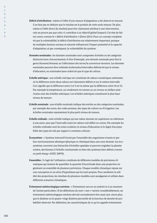 G
L
O
S
S
A
I
R
E
166
Déficit d’attribution : même si l’effet d’une mesure d’adaptation a été observé et mesuré,
il ne faut pas en déduire que le résultat est le produit de cette seule mesure. De plus,
même si l’effet direct (le résultat) peut être clairement attribué à une intervention,
cela ne prouve pas que celui-ci contribue à un objectif global (impact). Cet état de fait
est connu comme le « déficit d’attribution » (Zewo 2011). Pour un concept complexe
tel que la vulnérabilité, le déficit d’attribution est relativement important, puisque
de multiples facteurs sociaux et naturels influencent l’impact potentiel et la capacité
d’adaptation, et par conséquent, la vulnérabilité du système.
Données nominales : les données nominales sont composées d’entités ou de catégories
distinctes (non chevauchantes). A titre d’exemple, une donnée nominale peut être le
genre (homme/femme), ou l’affectation des terres/la couverture terrestre. Les données
nominales peuvent être ordinales (ordonnées/intervalles définis) tel que le niveau
d’éducation, ou nominales (sans ordre) tel que le type de culture.
Echelle métrique : une échelle métrique est constituée de valeurs numériques ordonnées
où la différence entre deux valeurs est clairement définie et sur le même intervalle.
Ceci signifie que la différence entre 2 et 3 est la même que la différence entre 54 et 55.
Par exemple la température, un rendement en tonnes ou un revenu en dollars amé-
ricains sont des échelles métriques. Les échelles métriques constituent le plus haut
niveau de mesure.
Echelle nominale : une échelle nominale indique des entités ou des catégories nominales,
par exemple des noms, des codes postaux, des types de culture ou d’irrigation. Les
échelles nominales représentent le plus petit niveau de mesure.
Echelle ordinale : cette échelle indique qu’une valeur donnée est supérieure ou inférieure
à une autre, sans que l’intervalle entre les valeurs soit défini ou connu. Par exemple les
échelles ordinales sont les notes scolaires, le niveau d’éducation et le degré d’accepta-
bilité des types de sols par rapport à certaines cultures.
Écosystème : « Système interactif formé par l’ensemble des organismes vivants et par
leur environnement abiotique (physique et chimique) dans une zone donnée. Les éco-
systèmes couvrent une hiérarchie d’échelles spatiales et peuvent englober la planète
entière, des biomes à l’échelle continentale ou bien des systèmes bien définis comme
un petit étang » (GIEC 2007b).
Ensembles : il s’agit de l’utilisation combinée de différents modèles de prévisions cli-
matiques qui tentent de quantifier la quantité d’incertitude dans une projection en
générant un ensemble de plusieurs prévisions. Chaque modèle climatique repose sur
une conception et un série d’hypothèses qui lui sont propres. Pour améliorer la soli-
dité des projections, les résultats de plusieurs modèles sont amalgamés et utilisés dans
différents scénarios climatiques.
Événement météorologique extrême : « Événement rare en un endroit et à un moment
de l’année particuliers. Si les définitions du mot « rare » varient considérablement, un
événement météorologique extrême devrait normalement être aussi rare, sinon plus,
que le dixième ou le quatre-vingt dixième percentile de la fonction de densité de pro-
babilité observée. Par définition, les caractéristiques de ce qu’on appelle événements
 