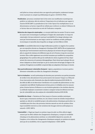 G
L
O
S
S
A
I
R
E
169
ratif piloté au niveau national selon une approche participative, totalement transpa-
rente et prenant en compte la problématique du genre » (CCNUCC PNA).
Pondération : processus consistant faire le lien entre une modification numérique (un
poids) et un indicateur afin de renforcer l’importance de cet indicateur par rapport à
d’autres (OCDE 2007). La pondération (c’est-à-dire l’ajout d’un multiplicateur ou un
dénominateur au facteur respectif) est utilisée pour renforcer ou réduire l’influence de
ce facteur dans son interaction au sein de l’indicateur composite.
Réduction des risques de catastrophes : ce concept établi dans les années 70 met en avant
les causes socio-économiques et politiques à l’origine des catastrophes. Un risque de
catastrophe n’est pas seulement causé par la probabilité d’un danger physique mais
aussi par l’environnement au sens large, à savoir les conditions sociales, politiques,
économiques et naturelles dans lesquelles un danger survient (Mercer 2010).
Sensibilité : la sensibilité détermine le degré d’affectation positive ou négative d’un système
par une exposition donnée au changement climatique (GIEC 2007b). Elle est typiquement
façonnée par l’environnement naturel et/ou physique du territoire tels que la topogra-
phie, la capacité de résistance de différents types de sol à l’érosion, le type de couverture
terrestre. Elle se réfère également aux activités humaines qui modifient la composition
géographique d’un système telle que les méthodes de culture, la gestion de l’eau, l’épui-
sement des ressources et la pression démographique. Etant donné que la plupart des sys-
tèmes s’adaptent au climat actuel (par ex. par la construction de barrages, de digues et de
systèmes d’irrigation), la sensibilité comprend déjà une adaptation historique et récente.
Sites particulièrement vulnérables (hotspots) : régions, populations et secteurs particu-
lièrement vulnérables aux effets du changement climatique.
Suivi et évaluation : recueil systématique de données pour permettre aux parties prenantes
de vérifier le bon déroulement d’une action (suivi) et de mesurer l’impact ou l’efficacité
d’une intervention afin d’atteindre des objectifs établis (évaluation) (GIZ 2013b). Un
des défis du S&E est de déterminer l’attribution et la causalité des phénomènes car leur
complexité rend difficile l’établissement de liens précis et vérifiables entre les mesures
prises, d’autres facteurs d’influence ou une évolution générale, et les résultats observés.
La méthode employée couramment consiste à comparer la base de référence de l’ana-
lyse de vulnérabilité avec des analyses de vulnérabilité itératives (GIZ 2013b).
Variabilité du climat : « Variations de l’état moyen et d’autres variables statistiques
(écarts types, évènements extrêmes, etc.) du climat à toutes les échelles temporelles et
spatiales au-delà de la variabilité propre à des phénomènes climatiques particuliers. La
variabilité peut être due à des processus internes naturels au sein du système clima-
tique (variabilité interne) ou à des variations des forçages externes anthropiques ou
naturels » (GIEC 2007c).
Vulnérabilité : « Degré par lequel un système risque de subir ou d’être affecté négati-
vement par les effets néfastes des changements climatiques, y compris la variabilité
climatique et les phénomènes extrêmes. La vulnérabilité dépend du caractère, de
l’ampleur, et du rythme des changements climatiques auxquels un système est exposé,
ainsi que de sa sensibilité, et de sa capacité d’adaptation » (GIEC 2007b).
 