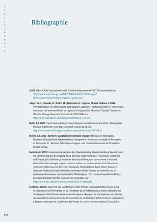 B
I
B
L
I
O
G
R
A
P
H
I
E
170
ACDI 2004 : CIDA Evaluation Guide. (Guide d’évaluation de l’ACDI) Consultable sur
	 http://www.acdi-cida.gc.ca/INET/IMAGES.NSF/vLUImages/
Performancereview5/$file/english-e-guide.pdf.
Adger,W.N. ; Brooks, N. ; Kelly, M. ; Bentahm, G. ; Agnew, M. and Eriksen, S. 2004 :
New Indicators of Vulnerability and adaptive capacity - Technical Report 7. (Nouveaux
indicateurs de vulnérabilité et de capacité d’adaptation). Norwich: Tyndall Centre for
Climate Change Research. Consulté le 25.03.2014 sur :
	 http://www.tyndall.ac.uk/sites/default/files/it1_11.pdf.
Balik, R.J. 2009 : Excel best practices. (Les pratiques exemplaires sur Excel) In : Managerial
Finance 4:2009 (35), 410-426. Consulté le 26.03.2014 sur :
	 http://www.emeraldinsight.com/journals.htm?articleid=1780839.
Below,T.B. 2012 : Farmers‘ adaptation to climate change : the case of Morogoro,
Tanzania. (L’adaptation des fermiers au changement climatique : exemple de Morogoro
en Tanzanie). In : Berliner Schriften zur Agrar-und Umweltökonomie Nr.19. Aachen :
Shaker Verlag.
Carletto, C. 1999 : Constructing samples for Characterizing Household Food Security and
for Monitoring and Evaluating Food Security Interventions : Theoretical Concerns
and Practical Guidelines. (Construire des échantillons pour caractériser la sécurité
alimentaire des ménages et pour suivre et évaluer les actions de sécurité alimentaire :
contraintes théoriques et directives pratiques). International Food Policy Research
Institute Technical Guide #8 (Guide technique #8 de l’Institut de recherche sur les
politiques alimentaires internationales), Washington D.C. : International Food Policy
Research Institute (IFPRI). Consulté le 16.04.2014 sur :
	http://www.fao.org/docs/eims/upload/219147/tg08.pdf.
CCNUCC 2010a : Report of the Conference of the Parties on its sixteenth session, held
in Cancun sur 29 November to 10 December 2010. Addendum 2, Action taken by the
Conference of the Parties at its sixteenth session. (Rapport de la Conférence des Parties
sur sa seizième session, tenue du 29 novembre au 10 décembre 2010 à Cancun.Addendum
2, Mesures prises par la Conférence des Parties lors de sa seizième session). Consulté le
Bibliographie
 