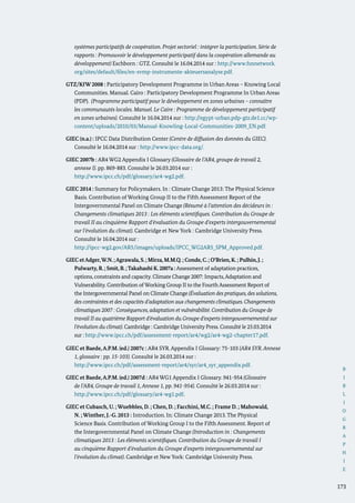 B
I
B
L
I
O
G
R
A
P
H
I
E
173
systèmes participatifs de coopération. Projet sectoriel : intégrer la participation. Série de
rapports : Promouvoir le développement participatif dans la coopération allemande au
développement) Eschborn : GTZ. Consulté le 16.04.2014 sur : http://www.fsnnetwork.
org/sites/default/files/en-svmp-instrumente-akteuersanalyse.pdf.
GTZ/KfW 2008 : Participatory Development Programme in Urban Areas – Knowing Local
Communities. Manual. Cairo : Participatory Development Programme In Urban Areas
(PDP). (Programme participatif pour le développement en zones urbaines – connaître
les communautés locales. Manuel. Le Caire : Programme de développement participatif
en zones urbaines). Consulté le 16.04.2014 sur : http://egypt-urban.pdp-gtz.de1.cc/wp-
content/uploads/2010/03/Manual-Knowling-Local-Communities-2009_EN.pdf.
GIEC (n.a.) : IPCC Data Distribution Center (Centre de diffusion des données du GIEC).
Consulté le 16.04.2014 sur : http://www.ipcc-data.org/.
GIEC 2007b : AR4 WG2 Appendix I Glossary (Glossaire de l’AR4, groupe de travail 2,
annexe I). pp. 869-883. Consulté le 26.03.2014 sur :
	 http://www.ipcc.ch/pdf/glossary/ar4-wg2.pdf.
GIEC 2014 : Summary for Policymakers. In : Climate Change 2013: The Physical Science
Basis. Contribution of Working Group II to the Fifth Assessment Report of the
Intergovernmental Panel on Climate Change (Résumé à l’attention des décideurs in :
Changements climatiques 2013 : Les éléments scientifiques. Contribution du Groupe de
travail II au cinquième Rapport d’évaluation du Groupe d’experts intergouvernemental
sur l’évolution du climat). Cambridge et New York : Cambridge University Press.
Consulté le 16.04.2014 sur :
	http://ipcc-wg2.gov/AR5/images/uploads/IPCC_WG2AR5_SPM_Approved.pdf.
GIEC etAdger,W.N.;Agrawala,S.; Mirza,M.M.Q.; Conde,C.; O’Brien,K. ; Pulhin,J. ;
Pulwarty,R.; Smit,B.;Takahashi K.2007a : Assessment of adaptation practices,
options, constraints and capacity. Climate Change 2007: Impacts,Adaptation and
Vulnerability. Contribution of Working Group II to the Fourth Assessment Report of
the Intergovernmental Panel on Climate Change (Évaluation des pratiques, des solutions,
des contraintes et des capacités d’adaptation aux changements climatiques. Changements
climatiques 2007 : Conséquences, adaptation et vulnérabilité. Contribution du Groupe de
travail II au quatrième Rapport d’évaluation du Groupe d’experts intergouvernemental sur
l’évolution du climat). Cambridge : Cambridge University Press. Consulté le 25.03.2014
sur : http://www.ipcc.ch/pdf/assessment-report/ar4/wg2/ar4-wg2-chapter17.pdf.
GIEC et Baede,A.P.M. (ed.) 2007c : AR4 SYR. Appendix I Glossary: 75-103 (AR4 SYR. Annexe
1, glossaire : pp. 15-103). Consulté le 26.03.2014 sur :
	http://www.ipcc.ch/pdf/assessment-report/ar4/syr/ar4_syr_appendix.pdf.
GIEC et Baede,A.P.M. (ed.) 2007d : AR4 WG1 Appendix I Glossary. 941-954 (Glossaire
de l’AR4, Groupe de travail 1, Annexe 1, pp. 941-954). Consulté le 26.03.2014 sur :
http://www.ipcc.ch/pdf/glossary/ar4-wg1.pdf.
GIEC et Cubasch, U. ; Wuebbles, D. ; Chen, D. ; Facchini, M.C. ; Frame D. ; Mahowald,
N. ; Winther, J.-G. 2013 : Introduction. In: Climate Change 2013. The Physical
Science Basis. Contribution of Working Group I to the Fifth Assessment. Report of
the Intergovernmental Panel on Climate Change (Introduction in : Changements
climatiques 2013 : Les éléments scientifiques. Contribution du Groupe de travail I
au cinquième Rapport d’évaluation du Groupe d’experts intergouvernemental sur
l’évolution du climat). Cambridge et New York: Cambridge University Press.
 