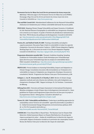 B
I
B
L
I
O
G
R
A
P
H
I
E
176
Permanent Service for Mean Sea Level (Service permanent du niveau moyen des
mers (n.a.) : Welcome page to the Permanent Service for Mean Sea Level (PSMSL)
Homepage. (Page d’accueil du Service permanent du niveau moyen des mers).
Consulté le 16.04.2014 sur : http://www.psmsl.org/.
Plan and Risk Consult 2013 : Metadatenbank Indikatoren für das Netzwerk Vulnerabilität.
(Indicateurs de métadonnées pour le Réseau vulnérabilité allemand). Pas encore publié.
PNUD 2010 : Mapping Climate Change Vulnerability and Impact Scenarios. A Guidebook
for Sub-National Planners (Cartographier la vulnérabilité aux changements climatiques
et les scénarios sur les impacts. Un guide à l‘intention des planificateurs infranationaux).
New York : PNUD, Bureau des politiques de développement. Consulté le 26.03.2014
sur : http://europeandcis.undp.org/uploads/public1/files/Mapping%20CC%20
Vulnerability%20publication%20-%20November%202010.pdf.
Preston, B.L. and Stafford-Smith, M. 2009 : Framing vulnerability and adaptive
capacity assessment. Discussion Paper. (Cadrer la vulnérabilité et évaluer les capacités
d’adaptation. Document de discussion). Canberra : CSIRO Climate Adaptation Flagship
Working Paper No. 2. (Document de travail n°2 du Climate Adaptation Flagship).
Consulté le 25.03.2014 sur : http://ipcc-wg2.gov/njlite_download2.php?id=7814.
Programme alimentaire mondial 2004 : Thematic Guidelines Sampling: Sampling
Guidelines for Vulnerability Analysis. (Guide thématique pour l’échantillonnage :
lignes directrices pour l’échantillonnage dans les analyses de vulnérabilité). Rome :
PAM. Consulté le 16.04.2014 sur : http://documents.wfp.org/stellent/groups/public/
documents/manual_guide_proced/wfp197270.pdf.
PROVIA 2013 : Provia Guidance on Assessing Vulnerability, Impacts and Adaptation to
Climate Change. Consultation document. (Recommandations sur l‘évaluation de la
vulnérabilité, les impacts et l‘adaptation aux changements climatiques. Document de
consultation). Nairobi : Programme des Nations Unies pour l’Environnement, p.198.
Schipper, L. ; Liu,W. ; Krawanchid, D. et Chanthy, S. 2010 : Review of climate change
adaptation methods and tools. (Examen des méthodes et des outils d‘adaptation aux
changements climatiques). MRC : Rapport technique. Nr. 34, Vientiane : Commission
du Mékong.
Stiftung Zewo 2011 : Outcome and Impact Assessment in International Development.
(Résultats stratégiques et étude d’impact dans le développement international). In : Zewo
guidelines for Projects and Programmes (Lignes directrices de Zewo pour les projets et
les programmes). Zürich : Stiftung Zewo. Consulté le 2014.04.07 sur :
	 http://www.zewo.ch/impact/english/docs/chapter_8.pdf.
Turner, B.L. 2010 : Vulnerability and Resilience : Coalescing or paralleling approaches for
sustainability science? (Sciences de la durabilité : approches fusionnelles ou parallèles ?)
In : Global Environmental Change (Changements environnementaux globaux), 2010
20 : 4, 570-576. Consulté le 24.01.2014 sur :
	 http://www.public.asu.edu/~bturner4/JGEC_Turner2010.pdf.
UNISDR 2013 : From Shared Risk to Shared Value –The Business Case for Disaster Risk
Reduction. Global Assessment Report on Disaster Risk Reduction. (Du partage des
risques au partage de la valeur – Analyse de rentabilité pour la réduction des risques de
catastrophes. Rapport d‘évaluation mondial sur la prévention des catastrophes). Genève :
Bureau des Nations Unies pour la réduction des risques de catastrophe.
 