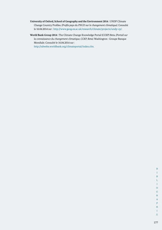 B
I
B
L
I
O
G
R
A
P
H
I
E
177
University of Oxford, School of Geography and the Environment 2014 : UNDP Climate
Change Country Profiles. (Profils pays du PNUD sur le changement climatique). Consulté
le 16.04.2014 sur : http://www.geog.ox.ac.uk/research/climate/projects/undp-cp/.
World Bank Group 2014 : The Climate Change Knowledge Portal (CCKP) Beta. (Portail sur
la connaissance du changement climatique, CCKP, Beta). Washington : Groupe Banque
Mondiale. Consulté le 16.04.2014 sur :
	 http://sdwebx.worldbank.org/climateportal/index.cfm.
 