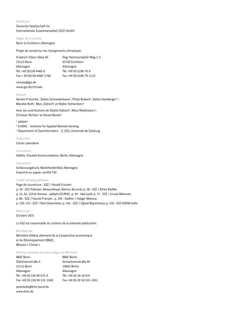 Publié par
Deutsche Gesellschaft für
Internationale Zusammenarbeit (GIZ) GmbH
Sièges de la société
Bonn et Eschborn, Allemagne
Projet de conseil sur les changements climatiques
Friedrich-Ebert-Allee 40
53113 Bonn
Allemagne
Tél. +49 (0)228 4460-0
Fax + 49 (0)228 4460-1766
climate@giz.de
www.giz.de/climate
Auteurs
Kerstin Fritzsche1
, Stefan Schneiderbauer2
, Philip Bubeck1
, Stefan Kienberger2,3
,
Mareike Buth1
, Marc Zebisch2
et Walter Kahlenborn1
Avec les contributions de Sibylle Kabisch1
, Wera Wojtkiewicz1
,
Christian Richter1
et Daniel Becker2
1
adelphi
2
EURAC - Institute for Applied Remote Sensing
3
Department of Geoinformatics – Z_GIS, Université de Salzburg
Traduction
Cécile Laborderie
Conception
Additiv. Visuelle Kommunikation, Berlin, Allemagne
Impression
Schleunungdruck, Marktheidenfeld, Allemagne
Imprimé sur papier certifié FSC
Crédits photographiques
Page de couverture : GIZ / Harald Franzen
p. 29 : GIZ Pakistan, Mozambique, Bolivia, Burundi, p. 38 : GIZ / Britta Radike,
p. 51, 62, 124 et Annexe : adelphi/EURAC, p. 54 : Jake Lyell, p. 72 : GIZ / Ursula Meissner,
p. 86 : GIZ / Harald Franzen , p. 104 : Additiv / Holger Melzow,
p. 120, 132 : GIZ / Dirk Ostermeier, p. 142 : GIZ / Ujjwal Bajracharya, p. 150 : GIZ ASEM India
Mise à jour
Octobre 2015
La GIZ est responsable du contenu de la présente publication.
Mandaté par
Ministère fédéral allemand de la Coopération économique
et du Développement (BMZ),
Mission « Climat »
Adresses postales des deux sièges du Ministère
BMZ Bonn
Dahlmannstraße 4
53113 Bonn
Allemagne
Tél. +49 (0) 228 99 535-0
Fax +49 (0) 228 99 535-3500
poststelle@bmz.bund.de
www.bmz.de
Dag-Hammarskjöld-Weg 1-5
65760 Eschborn
Allemagne
Tél. +49 (0) 6196 79-0
Fax +49 (0) 6196 79-1115
BMZ Berlin
Stresemannstraße 94
10963 Berlin
Allemagne
Tél. +49 (0) 30 18 535
Fax +49 (0) 30 18 535-2501
 