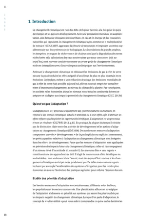 C
A
D
R
E
II
18
1. Introduction
Le changement climatique est l’un des défis clefs pour l’avenir, à la fois pour les pays
développés et les pays en développement. Avec une population mondiale en augmen-
tation, une demande croissante en nourriture, en eau et en énergie et des ressources
naturelles qui s’épuisent, le changement climatique agira comme un « multiplicateur
de menace » (CNA 2007), aggravant la pénurie de ressources et imposant un stress sup-
plémentaire sur les systèmes socio-écologiques. Les inondations de grande ampleur,
les tempêtes, les vagues de sécheresse et de chaleur ainsi que la dégradation des terres
et des forêts et la salinisation des eaux souterraines que nous constatons déjà au-
jourd’hui, sont souvent considérés comme un avant-goût du changement climatique
et de ses interactions avec d’autres impacts anthropiques sur l’environnement.
Atténuer le changement climatique en réduisant les émissions de gaz à effet de serre
est une façon de réduire les effets négatifs d’un climat de plus en plus incertain et en
évolution. Cependant, même si une réduction drastique des émissions mondiales de
gaz à effet de serre était possible aujourd’hui, elle ne pourrait empêcher complète-
ment d’importants changements au niveau du climat de la planète. Par conséquent,
les sociétés et les économies à tous les niveaux et sur tous les continents doivent se
préparer et s’adapter aux impacts potentiels du changement climatique (GIEC 2013b).
Qu’est-ce que l’adaptation ?
L’adaptation est le « processus d’ajustement des systèmes naturels ou humains en
réponse à des stimuli climatiques actuels et anticipés ou à leurs effets, afin d’atténuer les
effets néfastes ou d’exploiter les opportunités bénéfiques. L’adaptation est un processus
et non un résultat » (GIZ/WRI 2011, p.11). En pratique, la plupart du temps il n’existe
pas de distinction claire entre les activités de développement et les actions d’adap-
tation au changement climatique (IDS 2008). De nombreuses mesures d’adaptation
comportent un volet « développement » de façon implicite ou explicite. Inversement,
les préoccupations relatives à l’adaptation au changement climatique sont intégrées
dans les efforts de développement. Parce que les mesures d’adaptation sont appliquées
en prévision des impacts futurs du changement climatique, celles-ci s’accompagnent
d’un niveau élevé d’incertitude (cf. encadré 1). Les mesures dites « sans regrets »
constituent une des approches à ce défi. Il s’agit de mesures aux effets bénéfiques ou
souhaitables - non seulement dans l’avenir, mais dès aujourd’hui - même si les chan-
gements climatiques anticipés ne se produisent pas. De telles mesures sans regrets
incluent par exemple l’amélioration des systèmes d’irrigation pour les rendre plus
économes en eau ou l’évolution des pratiques agricoles pour réduire l’érosion des sols.
Etablir des priorités d’adaptation
Les besoins en termes d’adaptation sont extrêmement différents selon les lieux,
les populations et les secteurs concernés. Une planification efficace et stratégique
de l’adaptation s’adressera en priorité aux systèmes qui seront les plus touchés par
les impacts négatifs du changement climatique. Lorsque l’on parle d’adaptation, le
concept de « vulnérabilité » peut nous aider à comprendre ce qui se cache derrière les
 