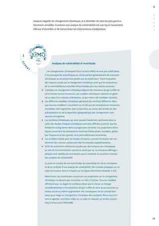 1
E
X
P
E
R
T
II
19
C
A
D
R
E
impacts négatifs du changement climatique, et à identifier les sites les plus particu-
lièrement sensibles. Conduire une analyse de vulnérabilité est une façon hautement
efficace d’identifier et de hiérarchiser les interventions d’adaptation.
Analyses de vulnérabilité et incertitude
Les changements climatiques futurs et leurs effets ne sont pas prédictibles.
C’est pourquoi les scientifiques du climat parlent généralement de scenarios
climatiques ou de projections plutôt que de prédictions. Toute évaluation
des impacts causés par le changement climatique ainsi que les évaluations
de la vulnérabilité est entachée d’incertitudes pour les raisons suivantes :
L’ampleur du changement climatique dépend des émissions de gaz à effet de
serre futures encore inconnues. Les modèles climatiques reposent en géné-
ral sur plus d’un scénario d’émissions, ce qui mène à de multiples résultats.
Les différents modèles climatiques génèrent des résultats différents. Alors
que tous les modèlent s’accordent sur le fait que les températures moyennes
mondiales vont augmenter, leurs projections au niveau des tendances des
précipitations ou de la répartition géographique des changements sont
souvent divergentes.
Les extrêmes climatiques, qui sont souvent hautement pertinents dans le
cadre des études d’impact climatiques sont plus difficiles à prévoir que les
tendances à long terme dont la progression est lente. Les projections clima-
tiques concernant les évènements extrêmes (fortes pluies, tempêtes, grêle),
leur fréquence et leur gravité, sont particulièrement incertaines.
Les modèles utilisés pour les études d’impacts, comme l’évolution des ren-
dements des cultures comportent des incertitudes supplémentaires.
Enfin les évolutions ultérieures causées par des facteurs non climatiques
au sein de l’environnement naturel et social (par ex. la croissance démogra-
phique) sont volatiles et contribuent aussi à renforcer le caractère incertain
des analyses de vulnérabilité.
La prise en compte de ces incertitudes est essentielle lors de la conception
et de la conduite d’une analyse de vulnérabilité. Des conseils pratiques sur ce
sujet se trouvent dans le chapitre sur les lignes directrices (modules 1 à 8).
Néanmoins, les incertitudes concernant les projections sur le changement
climatique ne doivent pas constituer un frein à l’action. Tous les modèles
affirment avec un degré de confiance élevé que le climat va changer
considérablement si les émissions de gaz à effet de serre se poursuivent au
niveau actuel ou même augmentent. Par conséquent, on en connait bien
assez pour réagir au changement climatique dès à présent. Nous vous invi-
tons à regarder une brève vidéo sur ce sujet en cliquant sur le lien suivant :
http://vimeo.com/39053686.
 