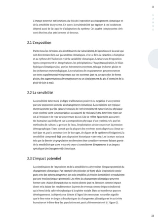 II
21
C
A
D
R
E
L’impact potentiel est fonction à la fois de l’exposition au changement climatique et
de la sensibilité du système. En outre, la vulnérabilité par rapport à ces incidences
dépend aussi de la capacité d’adaptation du système. Ces quatre composantes clefs
sont décrites plus précisément ci-dessous.
2.1 L’exposition
Parmi tous les éléments qui contribuent à la vulnérabilité, l’exposition est la seule qui
soit directement liée aux paramètres climatiques, c’est-à-dire au caractère, à l’ampleur
et au rythme de l’évolution et de la variabilité climatiques. Les facteurs d’exposition
types comprennent les températures, les précipitations, l’évapotranspiration, le bilan
hydrique climatique ainsi que les évènements extrêmes, tels que les fortes pluies et
les sècheresses météorologiques. Les variations de ces paramètres peuvent exercer
un stress supplémentaire important sur ces systèmes (par ex. des épisodes de fortes
pluies, des augmentations de température ou un déplacement du pic d’intensité de la
pluie de juin à mai).
2.2 La sensibilité
La sensibilité détermine le degré d’affectation positive ou négative d’un système
par une exposition donnée au changement climatique. La sensibilité est typique-
ment façonnée par les caractéristiques de l’environnement naturel et/ou physique
d’un système dont la topographie, la capacité de résistance des différents types de
sol à l’érosion et le type de couverture du sol. Elle se réfère également aux activi-
tés humaines qui influent sur la composition physique d’un système, tels que les
méthodes de culture, la gestion de l’eau, l’exploitation des ressources et la pression
démographique. Etant donné que la plupart des systèmes sont adaptés au climat ac-
tuel (par ex. par la construction de barrages, de digues et de systèmes d’irrigation), la
sensibilité comprend déjà une adaptation historique et récente. Les facteurs sociaux
tels que la densité de population ne devraient être considérés comme faisant partie
de la sensibilité que dans le cas où ceux-ci contribuent directement à un impact
spécifique (de changement) climatique.
2.3 L’impact potentiel
La combinaison de l’exposition et de la sensibilité va déterminer l’impact potentiel du
changement climatique. Par exemple des épisodes de forte pluie (exposition) conju-
gués avec des pentes abruptes et des sols sensibles à l’érosion (sensibilité) se traduiront
par une érosion (impact potentiel). Les effets du changement climatique peuvent
former une chaine d’impact plus ou moins directs (par ex. l’érosion comme impact
direct et la baisse des rendements et la perte de revenus comme impacts indirects)
qui s’étend de la sphère biophysique à la sphère sociale. Dans de nombreux pays en
développement, la dépendance directe à l’égard des ressources naturelles signifie
que le lien entre les impacts biophysiques du changement climatique et les activités
humaines et le bien-être des populations est particulièrement étroit (cf. figure 2).
 