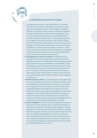 3
E
X
P
E
R
T
II
25
C
A
D
R
E
La vulnérabilité perçue du point de vue du genre
Les changements climatiques ont des effets différents sur les femmes
et les hommes. Dans les pays en développement, les femmes sont parti-
culièrement susceptibles de ressentir les effets négatifs du changement
climatique. La capacité des femmes à réagir et à s’adapter au changement
climatique est réduite par leur statut socio-économique inférieur et par
leur accès restreint à l’information et aux ressources (UNFPA 2009 : 35,
Nellemann et al. 2011), un fait qui illustre « (…) des schémas plus généraux
sur les inégalités structurelles liées au genre » (GIEC 2007a). En 2008, le
Secrétariat de la Convention-Cadre des Nations Unies sur les Changements
Climatiques (CCNUCC) a relevé l’importance de ce facteur en nommant un
coordinateur des questions de genre qui préfigure la création de « points
focaux du genre ». Par conséquent, le Guide de référence sur la vulnérabilité
s’attachera à faciliter l’incorporation des facteurs de vulnérabilité spécifi-
quement liés aux femmes dont les éléments suivants :
Forte dépendance aux ressources naturelles : les femmes sont surre-
présentées dans les secteurs de l’agriculture ainsi que d’autres activités
dépendantes des ressources naturelles (GIEC 2007), produisant jusqu’à 80%
de la nourriture dans les pays en développement (UNFPA 2009). Les aléas
météorologiques affectent la production agricole et alourdissent la charge
de travail des femmes qui assurent l’approvisionnement en nourriture, en
eau et en énergie. Les femmes ayant moins facilement accès à d’autres
opportunités de revenus (FNUAP 2009), il en résulte un risque de pauvreté
accru. Les filles quittent souvent l’école pour aider leurs mères, engendrant
un cercle vicieux.
Mobilité restreinte et violence : les femmes assurent la gestion domestique
et les soins aux membres de la famille. Ceci restreint leur mobilité et accroît
leur vulnérabilité face aux phénomènes naturels extrêmes et aux change-
ments d’opportunités en termes d’emploi. Les hommes ont plus souvent
la possibilité de migrer vers des régions moins vulnérables alors que les
femmes restent dans les zones exposées aux inondations ainsi qu’à d’autres
conditions environnementales aléatoires (UNFPA 2009). Ces migrations
induites par le climat entraînent la dispersion des communautés et per-
turbent les systèmes de protection sociale, exposant d’avantage les femmes
à la violence et aux trafiquants humains (Nellemann et al. 2011).
Capacité d’adaptation : les femmes sont souvent dissuadées de prendre des
mesures qui pourraient sauver leur vie (par ex. des leçons de natation), ou
d’évacuer leurs maisons sans l’autorisation d’autres membres de la famille
(Nellemann et al. 2011). Pourtant, le Secrétariat de la CCNUCC a souligné le
rôle important joué par les femmes pour lutter contre le changement clima-
tique. Leurs multiples responsabilités leur confèrent une vaste connais-
sance de la gestion des ressources naturelles, de la sécurité alimentaire et
de la résolution des conflits au sein de la communauté, connaissances qui
peuvent toutes être utilisées dans le développement de solutions d’adapta-
tion (UNFPA 2009, Nellemann et al. 2011).
 