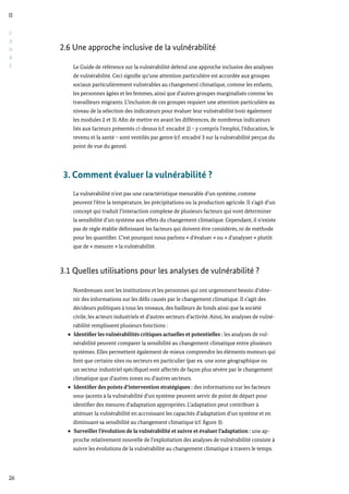 C
A
D
R
E
II
26
2.6 Une approche inclusive de la vulnérabilité
Le Guide de référence sur la vulnérabilité défend une approche inclusive des analyses
de vulnérabilité. Ceci signifie qu’une attention particulière est accordée aux groupes
sociaux particulièrement vulnérables au changement climatique, comme les enfants,
les personnes âgées et les femmes, ainsi que d’autres groupes marginalisés comme les
travailleurs migrants. L’inclusion de ces groupes requiert une attention particulière au
niveau de la sélection des indicateurs pour évaluer leur vulnérabilité (voir également
les modules 2 et 3). Afin de mettre en avant les différences, de nombreux indicateurs
liés aux facteurs présentés ci-dessus (cf. encadré 2) – y compris l’emploi, l’éducation, le
revenu et la santé – sont ventilés par genre (cf. encadré 3 sur la vulnérabilité perçue du
point de vue du genre).
3. Comment évaluer la vulnérabilité ?
La vulnérabilité n’est pas une caractéristique mesurable d’un système, comme
peuvent l’être la température, les précipitations ou la production agricole. Il s’agit d’un
concept qui traduit l’interaction complexe de plusieurs facteurs qui vont déterminer
la sensibilité d’un système aux effets du changement climatique. Cependant, il n’existe
pas de règle établie définissant les facteurs qui doivent être considérés, ni de méthode
pour les quantifier. C’est pourquoi nous parlons « d’évaluer » ou « d’analyser » plutôt
que de « mesurer » la vulnérabilité.
3.1 Quelles utilisations pour les analyses de vulnérabilité ?
Nombreuses sont les institutions et les personnes qui ont urgemment besoin d’obte-
nir des informations sur les défis causés par le changement climatique. Il s’agit des
décideurs politiques à tous les niveaux, des bailleurs de fonds ainsi que la société
civile, les acteurs industriels et d’autres secteurs d’activité. Ainsi, les analyses de vulné-
rabilité remplissent plusieurs fonctions :
Identifier les vulnérabilités critiques actuelles et potentielles : les analyses de vul-
nérabilité peuvent comparer la sensibilité au changement climatique entre plusieurs
systèmes. Elles permettent également de mieux comprendre les éléments moteurs qui
font que certains sites ou secteurs en particulier (par ex. une zone géographique ou
un secteur industriel spécifique) sont affectés de façon plus sévère par le changement
climatique que d’autres zones ou d’autres secteurs.
Identifier des points d’intervention stratégiques : des informations sur les facteurs
sous-jacents à la vulnérabilité d’un système peuvent servir de point de départ pour
identifier des mesures d’adaptation appropriées. L’adaptation peut contribuer à
atténuer la vulnérabilité en accroissant les capacités d’adaptation d’un système et en
diminuant sa sensibilité au changement climatique (cf. figure 3).
Surveiller l’évolution de la vulnérabilité et suivre et évaluer l’adaptation : une ap-
proche relativement nouvelle de l’exploitation des analyses de vulnérabilité consiste à
suivre les évolutions de la vulnérabilité au changement climatique à travers le temps.
 