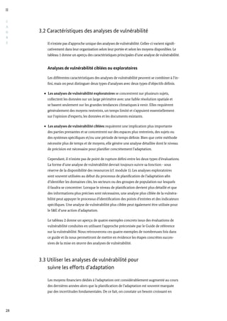 C
A
D
R
E
II
28
3.2 Caractéristiques des analyses de vulnérabilité
Il n’existe pas d’approche unique des analyses de vulnérabilité. Celles-ci varient signifi-
cativement dans leur organisation selon leur portée et selon les moyens disponibles. Le
tableau 1 donne un aperçu des caractéristiques principales d’une analyse de vulnérabilité.
Analyses de vulnérabilité ciblées ou exploratoires
Les différentes caractéristiques des analyses de vulnérabilité peuvent se combiner à l’in-
fini, mais on peut distinguer deux types d’analyses avec deux types d’objectifs définis.
Les analyses de vulnérabilité exploratoires se concentrent sur plusieurs sujets,
collectent les données sur un large périmètre avec une faible résolution spatiale et
se basent seulement sur les grandes tendances climatiques à venir. Elles requièrent
généralement des moyens restreints, un temps limité et s’appuient essentiellement
sur l’opinion d’experts, les données et les documents existants.
Les analyses de vulnérabilité ciblées requièrent une implication plus importante
des parties prenantes et se concentrent sur des espaces plus restreints, des sujets ou
des systèmes spécifiques et/ou une période de temps définie. Bien que cette méthode
nécessite plus de temps et de moyens, elle génère une analyse détaillée dont le niveau
de précision est nécessaire pour planifier concrètement l’adaptation.
Cependant, il n’existe pas de point de rupture défini entre les deux types d’évaluations.
La forme d’une analyse de vulnérabilité devrait toujours suivre sa fonction - sous
réserve de la disponibilité des ressources (cf. module 1). Les analyses exploratoires
sont souvent utilisées au début du processus de planification de l’adaptation afin
d’identifier les domaines clés, les secteurs ou des groupes de population sur lesquels
il faudra se concentrer. Lorsque le niveau de planification devient plus détaillé et que
des informations plus précises sont nécessaires, une analyse plus ciblée de la vulnéra-
bilité peut appuyer le processus d’identification des points d’entrées et des indicateurs
spécifiques. Une analyse de vulnérabilité plus ciblée peut également être utilisée pour
le S&E d’une action d’adaptation.
Le tableau 2 donne un aperçu de quatre exemples concrets issus des évaluations de
vulnérabilité conduites en utilisant l’approche préconisée par le Guide de référence
sur la vulnérabilité. Nous retrouverons ces quatre exemples de nombreuses fois dans
ce guide et ils nous permettront de mettre en évidence les étapes concrètes succes-
sives de la mise en œuvre des analyses de vulnérabilité.
3.3 Utiliser les analyses de vulnérabilité pour
	 suivre les efforts d’adaptation
Les moyens financiers dédiés à l’adaptation ont considérablement augmenté au cours
des dernières années alors que la planification de l’adaptation est souvent marquée
par des incertitudes fondamentales. De ce fait, on constate un besoin croissant en
 