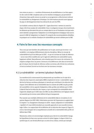 II
31
C
A
D
R
E
tion mises en œuvre » ; « nombres d’évènements de sensibilisation ») ou bien appor-
ter des outils de S&E complexes axés sur les résultats stratégiques, qui permettent
d’examiner dans quelle mesure un projet ou un programme a effectivement atténué
la vulnérabilité au changement climatique. Ces informations peuvent aussi appuyer
les pays en développement dans leur démarche de suivi du PNA.
Les modules contenus dans le chapitre III – Lignes directrices- mettent en avant les
étapes clefs d’une analyse de vulnérabilité. Ceux-ci soulignent, lorsque cela est pertinent,
les éléments qui devraient être pris en compte dans le cas où l’évaluation n’est pas seule-
ment destinée à programmer l’adaptation ou le développement stratégique mais aussi à
assurer le S&E de l’adaptation. Le chapitre IV comporte des recommandations détaillées
et pratiques sur la conduite d’analyses de vulnérabilité qui seront utilisées pour le S&E.
4. Faire le lien avec les nouveaux concepts
Tous ceux qui sont familiers des publications sur le sujet, savent que le terme « vul-
nérabilité » est employé différemment selon les disciplines. Même le concept de
vulnérabilité tel qu’il est défini par le GIEC – et qui est à la base du Guide de référence
– est en train d’être modifié alors qu’il s’agit de la définition de vulnérabilité la plus
largement utilisée. Naturellement, cette situation peut être source de confusions. Ce
chapitre souligne donc les points communs et les différences clefs dans la terminolo-
gie et la façon dont le Guide de référence utilise ces termes, afin d’éviter les confusions
et tout en mettant l’accent sur les liens avec les nouveaux concepts.
4.1 La vulnérabilité - un terme à plusieurs facettes
Les membres de la communauté de professionnels qui travaillent sur le sujet de la
réduction des risques de catastrophes (RRC), emploient le terme « vulnérabilité » pour
décrire les facteurs sociétaux, physiques et naturels qui contribuent à la réduction des
risques. Cette définition de la vulnérabilité dans le contexte de la RRC est plus proche
de la sensibilité et de la capacité d’adaptation, telles qu’elles sont définies par le GIEC.
L’objectif final est la réduction des risques, ce qui correspond à la vulnérabilité selon
l’approche adoptée par le GIEC dans son AR4. Les deux définitions sont logiques mais il
est essentiel que les termes soient définis de façon transparente.
Pour ajouter aux multiples définitions de la vulnérabilité déjà en circulation, le cin-
quième Rapport du GIEC (AR5, l’abréviation provient de l’expression en anglais) dans
le chapitre « Le changement climatique en 2014 : impact, adaptation et vulnérabilité
» (publié le 31 mars 2014) introduit une nouvelle approche et une nouvelle termino-
logie. Celles-ci se rapprochent de la définition de la réduction des risques (cf. figure 5),
et de ce fait divergent de la compréhension actuelle de la vulnérabilité telle qu’elle est
définie dans l’AR4.
Néanmoins, même si la terminologie employée pour décrire la vulnérabilité change,
les hypothèses de base sous-jacentes suivent la même logique. La figure 6 décrit un
système (par ex. une ferme) affecté par un stress lié au climat, comme par exemple
 