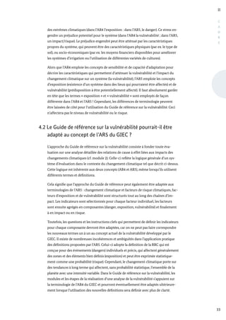 II
33
C
A
D
R
E
des extrêmes climatiques (dans l’AR4 l’exposition : dans l’AR5, le danger). Ce stress en-
gendre un préjudice potentiel pour le système (dans l’AR4 la vulnérabilité ; dans l’AR5,
un impact/risque). Le préjudice engendré peut être atténué par les caractéristiques
propres du système, qui peuvent être des caractéristiques physiques (par ex. le type de
sol), ou socio-économiques (par ex. les moyens financiers disponibles pour améliorer
les systèmes d’irrigation ou l’utilisation de différentes variétés de cultures).
Alors que l’AR4 emploie les concepts de sensibilité et de capacité d’adaptation pour
décrire les caractéristiques qui permettent d’atténuer la vulnérabilité et l’impact du
changement climatique sur un système (la vulnérabilité), l’AR5 emploie les concepts
d’exposition (existence d’un système dans des lieux qui pourraient être affectés) et de
vulnérabilité (prédisposition à être potentiellement affecté). Il faut absolument garder
en tête que les termes « exposition » et « vulnérabilité » sont employés de façon
différente dans l’AR4 et l’AR5 ! Cependant, les différences de terminologie peuvent
être laissées de côté pour l’utilisation du Guide de référence sur la vulnérabilité. Ceci
n’affectera pas le niveau de vulnérabilité ou le risque.
4.2 Le Guide de référence sur la vulnérabilité pourrait-il être
adapté au concept de l’AR5 du GIEC ?
L’approche du Guide de référence sur la vulnérabilité consiste à fonder toute éva-
luation sur une analyse détaillée des relations de cause à effet liées aux impacts des
changements climatiques (cf. module 2). Celle-ci reflète la logique générale d’un sys-
tème d’évaluation dans le contexte du changement climatique tel que décrit ci-dessus.
Cette logique est inhérente aux deux concepts (AR4 et AR5), même lorsqu’ils utilisent
différents termes et définitions.
Cela signifie que l’approche du Guide de référence peut également être adaptée aux
terminologies de l’AR5 : changement climatique et facteurs de risque climatiques, fac-
teurs d’exposition et de vulnérabilité sont structurés tout au long des chaînes d’im-
pact. Les indicateurs sont sélectionnés pour chaque facteur individuel, les facteurs
sont ensuite agrégés en composantes (danger, exposition, vulnérabilité) et finalement
à en impact ou en risque.
Toutefois, les questions et les instructions clefs qui permettent de définir les indicateurs
pour chaque composante devront être adaptées, car on ne peut pas faire correspondre
les nouveaux termes un à un au concept actuel de la vulnérabilité développé par le
GIEC. Il existe de nombreuses incohérences et ambiguïtés dans l’application pratique
des définitions proposées par l’AR5. Celui-ci adopte la définition de la RRC qui est
conçue pour des évènements (dangers) individuels et précis, qui affectent généralement
des zones et des éléments bien définis (exposition) et peut être exprimée statistique-
ment comme une probabilité (risque). Cependant, le changement climatique porte sur
des tendances à long terme qui affectent, sans probabilité statistique, l’ensemble de la
planète avec une intensité variable. Dans le Guide de référence sur la vulnérabilité, les
modules et les étapes de la réalisation d’une analyse de la vulnérabilité s’appuient sur
la terminologie de l’AR4 du GIEC et pourront éventuellement être adaptés ultérieure-
ment lorsque l’utilisation des nouvelles définitions sera définie avec plus de clarté.
 