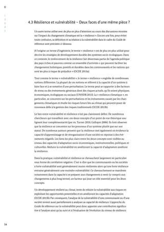 C
A
D
R
E
II
34
4.3 Résilience et vulnérabilité – Deux faces d’une même pièce ?
Un autre terme utilisé avec de plus en plus d’attention au cours des discussions récentes
sur l’impact du changement climatique est la « résilience ». Encore une fois, pour éviter
toute confusion, sa définition et sa relation à la vulnérabilité dans le cadre du Guide de
référence sont précisées ci-dessous.
A l’origine un terme d’ingénierie, le terme « résilience » est de plus en plus utilisé pour
décrire les stratégies de développement durable des systèmes socio-écologiques. Dans
ce contexte, le renforcement de la résilience fait désormais partie de l’agenda politique
des pays riches et pauvres comme un ensemble d’activités « qui peuvent faciliter les
changements holistiques, positifs et durables dans les communautés et les nations qui
sont les plus à risque de préjudice » (OCDE 2013a).
Tout comme le terme « vulnérabilité », le terme « résilience » englobe de nombreuses
notions différentes. La plupart de ces notions se réfèrent à la capacité d’un système à
faire face et à se remettre d’une perturbation. Le terme peut se rapporter à des facteurs
de stress ou des événements généraux dont des risques actuels, qu’ils soient physiques,
économiques, écologiques ou sociaux (UNISDR 2013). La « résilience climatique », en
particulier, se concentre sur les perturbations et les événements causés par les chan-
gements climatiques et étudie les risques futurs liés au climat qui peuvent poser de
nouveaux défis à la gestion des risques traditionnels (OCDE 2013b).
Le lien entre vulnérabilité et résilience n’est pas clairement défini. De nombreux
chercheurs qui travaillent avec ces deux concepts d’un point de vue théorique sou-
lignent leur complémentarité (par ex. Turner 2010, Gallopin 2006). Ils font observer
que la résilience se concentre sur les processus d’un système plutôt que sur son
statut. De nombreux auteurs pensent que la résilience met également en évidence la
capacité d’apprentissage et de réorganisation d’une société en réponse à des évé-
nements négatifs. Les liens les plus clairs entre les deux concepts sont visibles au
niveau des capacités d’adaptation socio-économiques, institutionnelles, politiques et
culturelles. Réduire la vulnérabilité en améliorant la capacité d’adaptation améliore
la résilience.
Dans la pratique, vulnérabilité et résilience se chevauchent largement en particulier
sous forme de corrélation négative. C’est-à-dire que les communautés ou les sociétés
à forte vulnérabilité sont généralement moins résilientes alors qu’une forte résilience
entraine généralement une moindre vulnérabilité. Ce chevauchement se manifeste
notamment dans la capacité à se préparer aux changements à venir (y compris aux
changements à plus long terme), un facteur qui joue un rôle essentiel pour les deux
concepts.
Un développement résilient au climat, tente de réduire la vulnérabilité aux risques en
exploitant les opportunités potentielles et en améliorant les capacités d’adaptation
(OCDE 2013b). Par conséquent, l’analyse de la vulnérabilité d’une communauté ou d’une
société revient aussi partiellement à analyser sa capacité de résilience. L’approche du
Guide de référence sur la vulnérabilité peut donc apporter une contribution significa-
tive à l’analyse ainsi qu’au suivi et à l’évaluation de l’évolution du niveau de résilience.
 