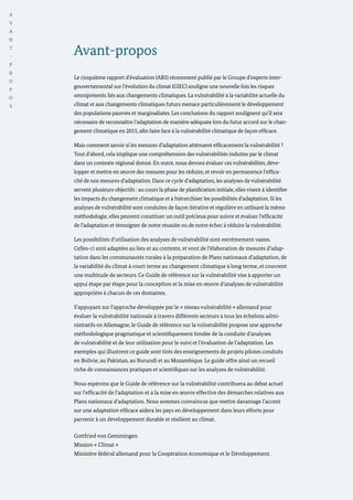 A
V
A
N
T
-
P
R
O
P
O
S
Avant-propos
Le cinquième rapport d’évaluation (AR5) récemment publié par le Groupe d’experts inter-
gouvernemental sur l’évolution du climat (GIEC) souligne une nouvelle fois les risques
omniprésents liés aux changements climatiques. La vulnérabilité à la variabilité actuelle du
climat et aux changements climatiques futurs menace particulièrement le développement
des populations pauvres et marginalisées. Les conclusions du rapport soulignent qu’il sera
nécessaire de reconnaître l’adaptation de manière adéquate lors du futur accord sur le chan-
gement climatique en 2015, afin faire face à la vulnérabilité climatique de façon efficace.
Mais comment savoir si les mesures d’adaptation atténuent efficacement la vulnérabilité ?
Tout d’abord, cela implique une compréhension des vulnérabilités induites par le climat
dans un contexte régional donné. En outre, nous devons évaluer ces vulnérabilités, déve-
lopper et mettre en œuvre des mesures pour les réduire, et revoir en permanence l’effica-
cité de nos mesures d’adaptation. Dans ce cycle d’adaptation, les analyses de vulnérabilité
servent plusieurs objectifs : au cours la phase de planification initiale, elles visent à identifier
les impacts du changement climatique et à hiérarchiser les possibilités d’adaptation. Si les
analyses de vulnérabilité sont conduites de façon itérative et régulière en utilisant la même
méthodologie, elles peuvent constituer un outil précieux pour suivre et évaluer l’efficacité
de l’adaptation et témoigner de notre réussite ou de notre échec à réduire la vulnérabilité.
Les possibilités d’utilisation des analyses de vulnérabilité sont extrêmement vastes.
Celles-ci sont adaptées au lieu et au contexte, et vont de l’élaboration de mesures d’adap-
tation dans les communautés rurales à la préparation de Plans nationaux d’adaptation, de
la variabilité du climat à court terme au changement climatique à long terme, et couvrent
une multitude de secteurs. Ce Guide de référence sur la vulnérabilité vise à apporter un
appui étape par étape pour la conception et la mise en œuvre d’analyses de vulnérabilité
appropriées à chacun de ces domaines.
S’appuyant sur l’approche développée par le « réseau vulnérabilité » allemand pour
évaluer la vulnérabilité nationale à travers différents secteurs à tous les échelons admi-
nistratifs en Allemagne, le Guide de référence sur la vulnérabilité propose une approche
méthodologique pragmatique et scientifiquement fondée de la conduite d’analyses
de vulnérabilité et de leur utilisation pour le suivi et l’évaluation de l’adaptation. Les
exemples qui illustrent ce guide sont tirés des enseignements de projets pilotes conduits
en Bolivie, au Pakistan, au Burundi et au Mozambique. Le guide offre ainsi un recueil
riche de connaissances pratiques et scientifiques sur les analyses de vulnérabilité.
Nous espérons que le Guide de référence sur la vulnérabilité contribuera au débat actuel
sur l’efficacité de l’adaptation et à la mise en œuvre effective des démarches relatives aux
Plans nationaux d’adaptation. Nous sommes convaincus que mettre davantage l’accent
sur une adaptation efficace aidera les pays en développement dans leurs efforts pour
parvenir à un développement durable et résilient au climat.
Gottfried von Gemmingen
Mission « Climat »
Ministère fédéral allemand pour la Coopération économique et le Développement.
 