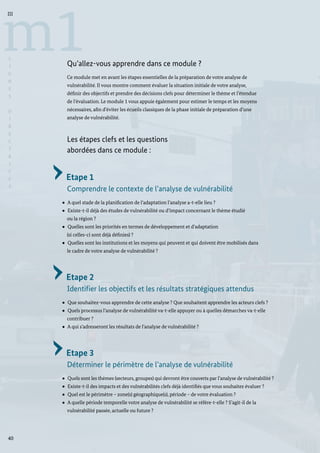 40
m1
III
L
I
G
N
E
S
D
I
R
E
C
T
R
I
C
E
S
Qu’allez-vous apprendre dans ce module ?
Ce module met en avant les étapes essentielles de la préparation de votre analyse de
vulnérabilité. Il vous montre comment évaluer la situation initiale de votre analyse,
définir des objectifs et prendre des décisions clefs pour déterminer le thème et l’étendue
de l’évaluation. Le module 1 vous appuie également pour estimer le temps et les moyens
nécessaires, afin d’éviter les écueils classiques de la phase initiale de préparation d’une
analyse de vulnérabilité.
Les étapes clefs et les questions
abordées dans ce module :
Etape 1
Comprendre le contexte de l’analyse de vulnérabilité
A quel stade de la planification de l’adaptation l’analyse a-t-elle lieu ?
Existe-t-il déjà des études de vulnérabilité ou d’impact concernant le thème étudié
	 ou la région ?
Quelles sont les priorités en termes de développement et d’adaptation
	 (si celles-ci sont déjà définies) ?
Quelles sont les institutions et les moyens qui peuvent et qui doivent être mobilisés dans
le cadre de votre analyse de vulnérabilité ?
Etape 2
Identifier les objectifs et les résultats stratégiques attendus
Que souhaitez-vous apprendre de cette analyse ? Que souhaitent apprendre les acteurs clefs ?
Quels processus l’analyse de vulnérabilité va-t-elle appuyer ou à quelles démarches va-t-elle
contribuer ?
A qui s’adresseront les résultats de l’analyse de vulnérabilité ?
Etape 3
Déterminer le périmètre de l’analyse de vulnérabilité
Quels sont les thèmes (secteurs, groupes) qui devront être couverts par l’analyse de vulnérabilité ?
Existe-t-il des impacts et des vulnérabilités clefs déjà identifiés que vous souhaitez évaluer ?
Quel est le périmètre – zone(s) géographique(s), période – de votre évaluation ?
A quelle période temporelle votre analyse de vulnérabilité se réfère-t-elle ? S’agit-il de la
	 vulnérabilité passée, actuelle ou future ?
 