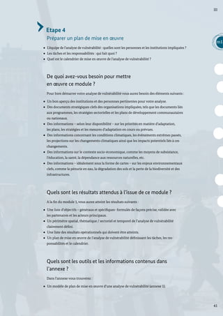 41
m1
III
Etape 4
Préparer un plan de mise en œuvre
L’équipe de l’analyse de vulnérabilité : quelles sont les personnes et les institutions impliquées ?
Les tâches et les responsabilités : qui fait quoi ?
Quel est le calendrier de mise en œuvre de l’analyse de vulnérabilité ?
De quoi avez-vous besoin pour mettre
en œuvre ce module ?
Pour bien démarrer votre analyse de vulnérabilité vous aurez besoin des éléments suivants :
Un bon aperçu des institutions et des personnes pertinentes pour votre analyse.
Des documents stratégiques clefs des organisations impliquées, tels que les documents liés
aux programmes, les stratégies sectorielles et les plans de développement communautaires
ou nationaux.
Des informations – selon leur disponibilité – sur les priorités en matière d’adaptation,
les plans, les stratégies et les mesures d’adaptation en cours ou prévues.
Des informations concernant les conditions climatiques, les évènements extrêmes passés,
les projections sur les changements climatiques ainsi que les impacts potentiels liés à ces
changements.
Des informations sur le contexte socio-économique, comme les moyens de subsistance,
l’éducation, la santé, la dépendance aux ressources naturelles, etc.
Des informations – idéalement sous la forme de cartes – sur les enjeux environnementaux
clefs, comme la pénurie en eau, la dégradation des sols et la perte de la biodiversité et des
infrastructures.
Quels sont les résultats attendus à l’issue de ce module ?
A la fin du module 1, vous aurez atteint les résultats suivants :
Une liste d’objectifs – généraux et spécifiques- formulés de façons précise, validée avec
les partenaires et les acteurs principaux.
Un périmètre spatial, thématique / sectoriel et temporel de l’analyse de vulnérabilité
clairement défini.
Une liste des résultats opérationnels qui doivent être atteints.
Un plan de mise en œuvre de l’analyse de vulnérabilité définissant les tâches, les res-
ponsabilités et le calendrier.
Quels sont les outils et les informations contenus dans
l’annexe ?
Dans l’annexe vous trouverez :
Un modèle de plan de mise en œuvre d’une analyse de vulnérabilité (annexe 1).
 