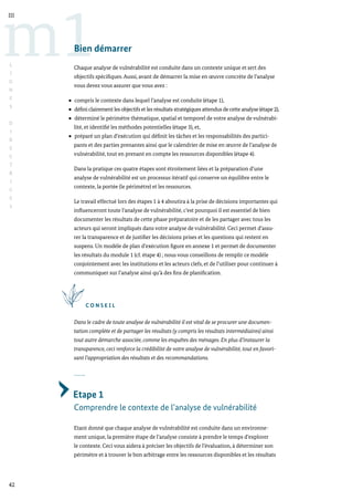 42
m1
III
L
I
G
N
E
S
D
I
R
E
C
T
R
I
C
E
S
Bien démarrer
Chaque analyse de vulnérabilité est conduite dans un contexte unique et sert des
objectifs spécifiques. Aussi, avant de démarrer la mise en œuvre concrète de l’analyse
vous devez vous assurer que vous avez :
compris le contexte dans lequel l’analyse est conduite (étape 1),
défini clairement les objectifs et les résultats stratégiques attendus de cette analyse (étape 2),
déterminé le périmètre thématique, spatial et temporel de votre analyse de vulnérabi-
lité, et identifié les méthodes potentielles (étape 3), et,
préparé un plan d’exécution qui définit les tâches et les responsabilités des partici-
pants et des parties prenantes ainsi que le calendrier de mise en œuvre de l’analyse de
vulnérabilité, tout en prenant en compte les ressources disponibles (étape 4).
Dans la pratique ces quatre étapes sont étroitement liées et la préparation d’une
analyse de vulnérabilité est un processus itératif qui conserve un équilibre entre le
contexte, la portée (le périmètre) et les ressources.
Le travail effectué lors des étapes 1 à 4 aboutira à la prise de décisions importantes qui
influenceront toute l’analyse de vulnérabilité, c’est pourquoi il est essentiel de bien
documenter les résultats de cette phase préparatoire et de les partager avec tous les
acteurs qui seront impliqués dans votre analyse de vulnérabilité. Ceci permet d’assu-
rer la transparence et de justifier les décisions prises et les questions qui restent en
suspens. Un modèle de plan d’exécution figure en annexe 1 et permet de documenter
les résultats du module 1 (cf. étape 4) ; nous vous conseillons de remplir ce modèle
conjointement avec les institutions et les acteurs clefs, et de l’utiliser pour continuer à
communiquer sur l’analyse ainsi qu’à des fins de planification.
C O N S E I L
Dans le cadre de toute analyse de vulnérabilité il est vital de se procurer une documen-
tation complète et de partager les résultats (y compris les résultats intermédiaires) ainsi
tout autre démarche associée, comme les enquêtes des ménages. En plus d’instaurer la
transparence, ceci renforce la crédibilité de votre analyse de vulnérabilité, tout en favori-
sant l’appropriation des résultats et des recommandations.
Etape 1
Comprendre le contexte de l’analyse de vulnérabilité
Etant donné que chaque analyse de vulnérabilité est conduite dans un environne-
ment unique, la première étape de l’analyse consiste à prendre le temps d’explorer
le contexte. Ceci vous aidera à préciser les objectifs de l’évaluation, à déterminer son
périmètre et à trouver le bon arbitrage entre les ressources disponibles et les résultats
 
