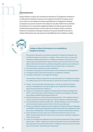 4
E
X
P
E
R
T
44
m1
III
L
I
G
N
E
S
D
I
R
E
C
T
R
I
C
E
S
Connaissances
Essayez d’obtenir un aperçu des connaissances existantes sur le changement climatique et
ses effets dans les domaines couverts par votre analyse (cf. encadré 4). Cet aperçu pourra
vous orienter en vous indiquant les impacts spécifiques liés au changement climatique
sur lesquels vous pourrez concentrer votre analyse et vous aider à déterminer le périmètre
de l’évaluation. Ceci vous permettra également d’obtenir une idée du type de données
et d’informations qui pourraient vous être utiles lors de l’analyse. De plus, en dressant
le bilan des connaissances climatiques existantes,vous pourrez identifier les lacunes en
matière d’information, que votre analyse de vulnérabilité pourrait contribuer à combler.
Cadrage et collecte d’informations sur la vulnérabilité au
changement climatique
Pour stimuler la discussion sur la portée et les objectifs de l’analyse de vulnérabilité, il est
conseillé d’envisager une pré-étude, ou « cadrage ». Celle-ci devrait donner un aperçu des
informations existantes pertinentes sur le changement climatique, en particulier sur les
impacts ayant le potentiel de devenir de graves menaces. Vous trouverez souvent qu’il existe
déjà de nombreuses informations et publications disponibles auprès de sources nationales et
internationales que vous pourrez utiliser lors de la pré-étude. Celles-ci comprennent :
les communications nationales et les plans d’adaptation,
les études sur des questions socio-économiques, environnementales et de développement,
les rapports du GIEC et des études nationales sur le changement climatique,
les portails d’information sur le changement climatique.
Vous trouverez ci-dessous quelques liens vers des informations sur le changement climatique
et ses effets qui pourront vous être utiles dans le cadre de votre évaluation de la vulnérabilité :
CI:grasp : service d’information climatique basé sur internet qui soutient les décideurs
des pays en développement et des pays émergents dans la planification de l’adaptation :
http://www.pik-potsdam.de/~wrobel/ci_2/
Portail sur la connaissance du changement climatique (Climate Change Knowledge Portal -
CCKP) : centre d’information central de la Banque mondiale sur le changement climatique
http://sdwebx.worldbank.org/climateportal/index.cfm
Portail d’information sur le climat (Climate Information Portal - CIP) : plateforme d’informa-
tions sur le climat de l’Université de Cape Town. http://cip.csag.uct.ac.za/webclient2/app/
Centre de diffusion des données du GIEC (DCC) : données climatiques, socio-économiques et
environnementales (scenarios actuels et futurs) : http://www.ipcc-data.org/
Profils sur le changement climatique par pays du Programme des Nations Unies pour le développe-
ment (PNUD) : base de données regroupant des données d’observation et de modélisation du climat
pour 61 pays en développement : http://www.geog.ox.ac.uk/research/climate/projects/undp-cp/
Service permanent du niveau moyen de la mer (Permanent Service for mean sea Level -
PSML) : données d’observation des niveaux marins issus du réseau mondial des marégraphes :
http://www.psmsl.org/
Centre sur les données et les applications socio-économiques (Socioeconomic Data and Appli-
cations Center - SEDAC) : appartenant au système d’information de la terre de la NASA (Earth
Observing System Data and Information System - EOSDIS), qui cible les interactions humaines
dans l’environnement : http://sedac.ciesin.columbia.edu/
 