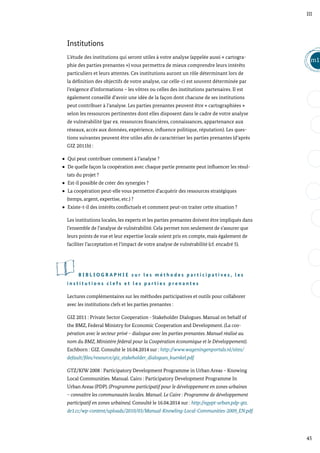 45
m1
III
Institutions
L’étude des institutions qui seront utiles à votre analyse (appelée aussi « cartogra-
phie des parties prenantes ») vous permettra de mieux comprendre leurs intérêts
particuliers et leurs attentes. Ces institutions auront un rôle déterminant lors de
la définition des objectifs de votre analyse, car celle-ci est souvent déterminée par
l’exigence d’informations – les vôtres ou celles des institutions partenaires. Il est
également conseillé d’avoir une idée de la façon dont chacune de ses institutions
peut contribuer à l’analyse. Les parties prenantes peuvent être « cartographiées »
selon les ressources pertinentes dont elles disposent dans le cadre de votre analyse
de vulnérabilité (par ex. ressources financières, connaissances, appartenance aux
réseaux, accès aux données, expérience, influence politique, réputation). Les ques-
tions suivantes peuvent être utiles afin de caractériser les parties prenantes (d’après
GIZ 2011b) :
Qui peut contribuer comment à l’analyse ?
De quelle façon la coopération avec chaque partie prenante peut influencer les résul-
tats du projet ?
Est-il possible de créer des synergies ?
La coopération peut-elle vous permettre d’acquérir des ressources stratégiques
(temps, argent, expertise, etc.) ?
Existe-t-il des intérêts conflictuels et comment peut-on traiter cette situation ?
Les institutions locales, les experts et les parties prenantes doivent être impliqués dans
l’ensemble de l’analyse de vulnérabilité. Cela permet non seulement de s’assurer que
leurs points de vue et leur expertise locale soient pris en compte, mais également de
faciliter l’acceptation et l’impact de votre analyse de vulnérabilité (cf. encadré 5).
B I B L I O G R A P H I E s u r l e s m é t h o d e s p a r t i c i p a t i v e s , l e s
i n s t i t u t i o n s c l e f s e t l e s p a r t i e s p r e n a n t e s
Lectures complémentaires sur les méthodes participatives et outils pour collaborer
avec les institutions clefs et les parties prenantes :
GIZ 2011 : Private Sector Cooperation - Stakeholder Dialogues. Manual on behalf of
the BMZ, Federal Ministry for Economic Cooperation and Development. (La coo-
pération avec le secteur privé – dialogue avec les parties prenantes. Manuel réalisé au
nom du BMZ, Ministère fédéral pour la Coopération économique et le Développement).
Eschborn : GIZ. Consulté le 16.04.2014 sur : http://www.wageningenportals.nl/sites/
default/files/resource/giz_stakeholder_dialogues_kuenkel.pdf
GTZ/KfW 2008 : Participatory Development Programme in Urban Areas – Knowing
Local Communities. Manual. Cairo : Participatory Development Programme In
Urban Areas (PDP). (Programme participatif pour le développement en zones urbaines
– connaître les communautés locales. Manuel. Le Caire : Programme de développement
participatif en zones urbaines). Consulté le 16.04.2014 sur : http://egypt-urban.pdp-gtz.
de1.cc/wp-content/uploads/2010/03/Manual-Knowling-Local-Communities-2009_EN.pdf
 
