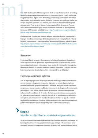 46
m1
III
L
I
G
N
E
S
D
I
R
E
C
T
R
I
C
E
S
GTZ 2007 : Multi-stakeholder management: Tools for stakeholder analysis 10 building
blocks for designing participatory systems of cooperation. Sector Project: mainstrea-
ming Participation. Report series: Promoting participatory development in German
development cooperation. (La gestion des parties prenantes : des outils pour réaliser une
analyse des parties prenantes : dix éléments pour construire des systèmes participatifs
de coopération. Projet sectoriel : intégrer la participation. Série de rapports : Promou-
voir le développement participatif dans la coopération allemande au développement)
Eschborn : GTZ. Consulté le 16.04.2014 sur : http://www.fsnnetwork.org/sites/default/
files/en-svmp-instrumente-akteuersanalyse.pdf
Kienberger 2008 : Toolbox and Manual: Mapping the vulnerability of communities –
Example from Búzi, Mozambique. (Boite à outils et manuel : cartographier la vulnéra-
bilité des communautés – l’exemple de Búzi, Mozambique). Consulté le 19.06.2014 sur :
http://projects.stefankienberger.at/vulmoz/wp-content/uploads/2008/08/Toolbox_Com-
munityVulnerabilityMapping_V1.pdf
Ressources
Il est crucial d’avoir un aperçu des ressources techniques, humaines et financières à
votre disposition afin de déterminer le périmètre de votre analyse. Le temps est une
ressource particulièrement critique pour toute analyse de vulnérabilité et sera proba-
blement décisif dans le choix des méthodes que vous emploierez. Existe-t-il une date
butoir pour la remise des résultats ou bien votre calendrier est-il flexible ?
Facteurs ou éléments externes
Lors de la phase préparatoire de l’analyse de vulnérabilité, il pourra être utile de consa-
crer un moment à élargir votre perspective et prendre en compte d’autres facteurs
(externes) importants qui sont susceptibles d’influencer le système étudié. Ces facteurs
comprennent par exemple des conflits, des mouvements de réfugiés ou des évènements
prenant place à une échelle globale comme les politiques commerciales, ayant une
influence sur les conditions de vie locales. Ces facteurs ne feront sans doute pas partie
du cadre de votre analyse mais il pourrait être utile de les prendre en compte lors de la
conception, de la mise en œuvre et de l’analyse de vos résultats. Ce type de « contrôle
de plausibilité » est à même d’indiquer si les changements sont essentiellement générés
par des facteurs climatiques ou bien plutôt par des facteurs non climatiques.
Etape 2
Identifier les objectifs et les résultats stratégiques attendus
La décision de conduire une analyse de vulnérabilité est habituellement motivée par un
besoin particulier ou un manque d’information, par exemple : « Nous voulons savoir
dans quels endroits le changement climatique deviendra une menace (majeure) pour la
 