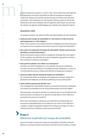 48
m1
III
L
I
G
N
E
S
D
I
R
E
C
T
R
I
C
E
S
production agricole, et pourquoi », ou bien « Nous voulons déterminer quels segments
de la population sont les plus vulnérables aux effets du changement climatique ».
L’objectif de l’analyse et les résultats attendus devraient être définis aussi clairement
que possible ; cette transparence sera d’une grande utilité pour gérer les attentes des
institutions et des acteurs impliqués. Elle sera également utile lorsque vous serez ame-
nés à choisir une approche méthodologique pour atteindre votre objectif (cf. étape 3).
Questions clefs
Les questions suivantes vous aideront à définir des objectifs globaux de votre évaluation :
Quels processus l’analyse de vulnérabilité va-t-elle renforcer ou bien au sein de
quels programmes va-t-elle s’intégrer ?
Existe-t-il des activités en cours dans le domaine de l’adaptation qui doivent être prises
en compte lors de la conception et de la mise en œuvre de l’analyse de vulnérabilité ?
Que voulez-vous apprendre de l’analyse de vulnérabilité ? Quelles sont les lacunes
identifiées en termes d’information ?
Quels sont les points critiques relatifs au changement climatique dans votre région ?
Ou bien souhaitez-vous identifier des mesures d’adaptation appropriées et vérifier si
elles contribuent à réduire la vulnérabilité ?
Dans quel but souhaitez-vous utiliser ces connaissances ?
Contribuer aux efforts d’adaptation en cours, planifier des mesures d’adaptation
concrètes au niveau local, élaborer une stratégie nationale d’adaptation, ou avoir une
vue d’ensemble des secteurs critiques potentiels liés au changement climatique ?
Quel est le public cible des résultats de l’analyse de vulnérabilité ?
Les communautés locales, les ministères et les organismes nationaux chargés de la
planification de l’adaptation, les décideurs à différents niveaux administratifs ?
Quels résultats opérationnels attendez-vous ?
Une cartographie des vulnérabilités critiques, un classement des secteurs vulnérables,
une analyse de vulnérabilité et de ses facteurs déterminants sous forme rédigée ?
Dans la pratique, vous pourrez répondre à ces questions avec ou sans l’implication des
parties prenantes, tout dépend si vos objectifs sont déjà définis ou font l’objet de la
participation des acteurs (cf. encadré 5).
Selon toute vraisemblance, la discussion sur le périmètre de l’analyse (étape 3) et
les ressources disponibles (étape 4) vous aideront à vous centrer sur les objectifs et
à adopter un degré de pragmatisme adéquat. Par conséquent, les étapes 2 et 3 de ce
module doivent être considérées comme un processus itératif.
Etape 3
Déterminer le périmètre de l’analyse de vulnérabilité
Après avoir étudié le contexte de l’analyse de vulnérabilité et identifié ses objectifs
généraux, il est temps de définir précisément le périmètre de votre analyse, y compris
 