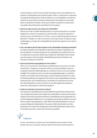 49
m1
III
certains éléments comme le niveau spatial. Cette étape est aussi une préparation im-
portante au développement des chaines d’impact. Celles-ci constituent la composante
conceptuelle fondamentale du Guide de référence sur la vulnérabilité en étudiant les
relations de cause à effet sous-jacentes influençant la vulnérabilité, et seront expli-
quées en détail dans le module 2. Vous pouvez utiliser les questions suivantes pour
vous guider afin de déterminer le périmètre de votre analyse :
Quel est le sujet exact de votre analyse de vulnérabilité ?
Quel en est le sujet ou l’objet thématique (par ex. un secteur particulier ou un champ
d’application comme les écosystèmes en zones humides, la production agricole, la
ressource en eau, la biodiversité, etc.) ? Prenez- vous en compte des groupes sociaux en
particulier ? L’analyse va-t-elle se concentrer un seul sujet ou bien sur plusieurs sujets
combinés (par ex. l’impact de la vulnérabilité de la production agricole sur les cultures
et le bétail) ?
Avez-vous déjà en tête des idées d’impacts et devulnérabilités climatiques potentiels ?
Les impacts possibles seront identifiés en détail dans le module 2. Cependant, vous
pourriez déjà être conscients d’impacts et de vulnérabilités clefs relatifs à votre ou à
vos sujet(s), que vous pourrez aborder dans l’analyse de vulnérabilité. Cette connais-
sance des impacts et des principales vulnérabilités peut provenir d’études ou de
documents existants (cf. encadré 4).
Quel est le périmètre géographique de votre analyse ?
Celle-ci va-t-il couvrir une communauté, un département, une province ou un pays
en particulier ? L’analyse se concentrera t’elle sur une entité spécifique comme un
écosystème clairement définissable (par ex. un delta de rivière ou une zone naturelle
protégée) ? Vous intéressez vous à une seule zone géographique (par ex. un district)
ou allez-vous comparer des territoires (par ex. deux ou plusieurs districts) ? Le choix
de l’échelle spatiale pourrait également être influencé par la disponibilité de données
pertinentes pour votre évaluation (par ex. les données sur l’éducation et le revenu
sont-elles disponibles au niveau du district ou sont-elles également ventilées au
niveau des communautés ou même des ménages ?).
Quelle est la période concernée par l’analyse ?
Une analyse de vulnérabilité peut concerner différentes périodes (de référence). Nous
vous conseillons de démarrer par l’analyse de la vulnérabilité au climat actuel de façon
à disposer d’une base de données de référence (vulnérabilité avant d’entreprendre une
activité d’adaptation). Idéalement, ceci correspond à une période de référence couvrant
30 ans de relevés climatiques (par ex. 1981-2010).Toute période inférieure à 15 ans ne
sera pas suffisamment représentative.Vous pouvez utiliser des données non clima-
tiques (par ex. les revenus des ménages) qui couvrent des périodes plus courtes mais il
est nécessaire que celles-ci soient aussi récentes que possibles.
C O N S E I L
En vous concentrant sur le climat actuel vous obtiendrez souvent toutes les infor-
mations dont vous avez besoin, telles que l’impact d’évènements extrêmes passés et
 