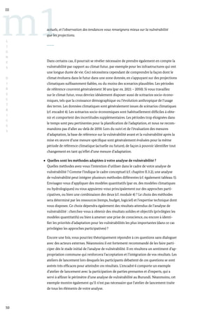 50
m1
III
L
I
G
N
E
S
D
I
R
E
C
T
R
I
C
E
S
actuels, et l’observation des tendances vous renseignera mieux sur la vulnérabilité
que les projections.
Dans certains cas, il pourrait se révéler nécessaire de prendre également en compte la
vulnérabilité par rapport au climat futur, par exemple pour les infrastructures qui ont
une longue durée de vie. Ceci nécessitera cependant de comprendre la façon dont le
climat évoluera dans le futur dans une zone donnée, en s’appuyant sur des projections
climatiques suffisamment fiables, ou du moins des scenarios plausibles. Les périodes
de référence couvrent généralement 30 ans (par ex. 2021 – 2050). Si vous travaillez
sur le climat futur, vous devriez idéalement disposer aussi de scénarios socio-écono-
miques, tels que la croissance démographique ou l’évolution anthropique de l’usage
des terres. Les données climatiques sont généralement issues de scénarios climatiques
(cf. encadré 4). Les scénarios socio-économiques sont habituellement difficiles à obte-
nir et comportent des incertitudes supplémentaires. Les périodes trop éloignées dans
le temps sont peu pertinentes pour la planification de l’adaptation, et nous ne recom-
mandons pas d’aller au-delà de 2050. Lors du suivi et de l’évaluation des mesures
d’adaptation, la base de référence sur la vulnérabilité avant et la vulnérabilité après la
mise en œuvre d’une mesure spécifique sont généralement évaluées pour la même
période de référence climatique (actuelle ou future), de façon à pouvoir identifier tout
changement en tant qu’effet d’une mesure d’adaptation.
Quelles sont les méthodes adaptées à votre analyse de vulnérabilité ?
Quelles méthodes avez-vous l’intention d’utiliser dans le cadre de votre analyse de
vulnérabilité ? Comme l’indique le cadre conceptuel (cf. chapitre II.3.2), une analyse
de vulnérabilité peut intégrer plusieurs méthodes différentes (cf. également tableau 5).
Envisagez-vous d’appliquer des modèles quantitatifs (par ex. des modèles climatiques
ou hydrologiques) ou vous appuierez-vous principalement sur des approches parti-
cipatives, ou bien une combinaison des deux (cf. module 4) ? Le choix des méthodes
sera déterminé par les ressources (temps, budget, logiciel) et l’expertise technique dont
vous disposez. Ce choix dépendra également des résultats attendus de l’analyse de
vulnérabilité : cherchez-vous à obtenir des résultats solides et objectifs (privilégiez les
modèles quantitatifs) ou bien à amener une prise de conscience, ou encore à identi-
fier les priorités d’adaptation pour les vulnérabilités les plus importantes (dans ce cas
privilégiez les approches participatives) ?
Encore une fois, vous pourriez théoriquement répondre à ces questions sans dialoguer
avec des acteurs externes. Néanmoins il est fortement recommandé de les faire parti-
ciper dès le stade initial de l’analyse de vulnérabilité. Il en résultera un sentiment d’ap-
propriation commune qui renforcera l’acceptation et l’intégration de vos résultats. Les
ateliers de lancement lors desquels les participants débattent de ces questions se sont
avérés très efficaces pour atteindre ces résultats. L’encadré 6 comporte un exemple
d’atelier de lancement avec la participation de parties prenantes et d’experts, qui a
servi à affiner le périmètre d’une analyse de vulnérabilité au Burundi. Néanmoins, cet
exemple montre également qu’il n’est pas nécessaire que l’atelier de lancement traite
de tous les éléments de votre analyse.
 